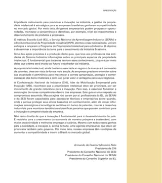 APRESENTAÇÃO
Importante instrumento para promover a inovação na indústria, a gestão da proprie-
dade intelectual é estratégica para as empresas brasileiras ganharem competitividade
no mercado global. Por meio dela, dirigentes empresariais podem prospectar oportu-
nidades, monitorar a concorrência e identiﬁcar, por exemplo, nível de investimentos e
desenvolvimento de produtos e processos.
O Instituto Euvaldo Lodi (IEL), o Serviço Nacional de Aprendizagem Industrial (SENAI) e
o Instituto Nacional da Propriedade Industrial (INPI), atentos a essa necessidade, uniram
esforços e lançaram o Programa de Propriedade Intelectual para a Indústria. O objetivo
é disseminar a importância do tema para o crescimento da Indústria Brasileira.
Uma das ações previstas é a produção deste guia, que leva aos professores das enti-
dades do Sistema Indústria informações sobre os principais aspectos da propriedade
intelectual. É fundamental que docentes tenham esse conhecimento, já que é por meio
deles que o tema será levado ao futuro trabalhador da indústria.
A propriedade intelectual, ainda bastante associada ao registro de marcas e à concessão
de patentes, deve ser vista de forma mais ampla. As empresas precisam entender sobre
sua atualidade e pertinência para maximizar a correta apropriação, proteção e comer-
cialização dos bens imateriais e com isso gerar valor e vantagens para seus negócios.
A Confederação Nacional da Indústria (CNI), líder da Mobilização Empresarial pela
Inovação (MEI), reconhece que a propriedade intelectual deve ser priorizada, por ser
instrumento de grande relevância para a inovação. Para isso, é essencial fomentar a
construção de novas competências dentro das empresas. Este guia é uma resposta ao
compromisso assumido. Mas as ações não param por aí: proﬁssionais do IEL, do SENAI
e do SESI foram capacitados para assessorar técnicos e empresários sobre quando,
onde e porque proteger seus ativos baseados em conhecimento, além de prover infor-
mações estratégicas e tecnológicas contidas em banco de patentes, marcas e desenhos
industriais para monitorar tendências e identiﬁcar parceiros que possam contribuir para
a inovação e competitividade da empresa.
Não resta dúvida de que a inovação é fundamental para o desenvolvimento do país.
É requisito para o crescimento da economia de maneira próspera e sustentável, com
maior produtividade e melhores empregos e salários. Mesmo com todos esses ganhos
para a sociedade, a inovação é, acima de tudo, uma agenda empresarial, que deve ser
priorizada também pelo governo. Por meio dela, nossas empresas têm condições de
aumentar a competitividade e inserir o Brasil no mercado global.
Armando de Queiroz Monteiro Neto
Presidente da CNI
Presidente do Conselho Nacional do SESI
Presidente do Conselho Nacional do SENAI
Presidente do Conselho Superior do IEL
 