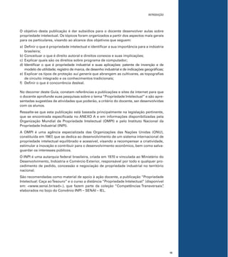 15
INTRODUÇÃO
O objetivo desta publicação é dar subsídios para o docente desenvolver aulas sobre
propriedade intelectual. Os tópicos foram organizados a partir dos aspectos mais gerais
para os particulares, visando ao alcance dos objetivos que seguem:
a) Deﬁnir o que é propriedade intelectual e identiﬁcar a sua importância para a indústria
brasileira;
b) Conceituar o que é direito autoral e direitos conexos e suas implicações;
c) Explicar quais são os direitos sobre programa de computador;
d) Identiﬁcar o que é propriedade industrial e suas aplicações: patente de invenção e de
modelo de utilidade; registro de marca, de desenho industrial e de indicações geográﬁcas;
e) Explicar os tipos de proteção sui generis que abrangem as cultivares, as topograﬁas
de circuito integrado e os conhecimentos tradicionais;
f) Deﬁnir o que é concorrência desleal.
No decorrer deste Guia, constam referências a publicações e sites da internet para que
o docente aprofunde suas pesquisas sobre o tema “Propriedade Intelectual” e são apre-
sentadas sugestões de atividades que poderão, a critério do docente, ser desenvolvidas
com os alunos.
Ressalte-se que esta publicação está baseada principalmente na legislação pertinente,
que se encontrada especiﬁcada no ANEXO A e em informações disponibilizadas pela
Organização Mundial de Propriedade Intelectual (OMPI) e pelo Instituto Nacional da
Propriedade Industrial (INPI).
A OMPI é uma agência especializada das Organizações das Nações Unidas (ONU),
constituída em 1967, que se dedica ao desenvolvimento de um sistema internacional de
propriedade intelectual equilibrado e acessível, visando a recompensar a criatividade,
estimular a inovação e contribuir para o desenvolvimento econômico, bem como salva-
guardar os interesses públicos.
O INPI é uma autarquia federal brasileira, criada em 1970 e vinculada ao Ministério do
Desenvolvimento, Indústria e Comércio Exterior, responsável por todo e qualquer pro-
cedimento de pedido, concessão e negociação de propriedade industrial no território
nacional.
São recomendadas como material de apoio à ação docente, a publicação “Propriedade
Intelectual: Caça aoTesouro” e o curso a distância “Propriedade Intelectual” (disponível
em: <www.senai.br/ead>.), que fazem parte da coleção “Competências Transversais”,
elaborados no bojo do Convênio INPI – SENAI – IEL.
 