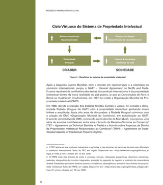 18
INOVAÇÃO E PROPRIEDADE INTELECTUAL
Figura 1 – Benefícios do sistema da propriedade intelectual
Após a Segunda Guerra Mundial, com o mundo em reconstrução e a retomada do
comércio internacional, surgiu o GATT – General Agreement on Tariffs and Trade.
E como resultado da conﬂuência dos temas do comércio internacional e da propriedade
intelectual dentro da nova realidade do pós-guerra, já que as Convenções de Paris e
Berna se mostravam insuﬁcientes, em 1967 foi criada a Organização Mundial da Pro-
priedade Intelectual (OMPI).
Em 1986, devido à pressão dos Estados Unidos, Europa e Japão, foi iniciada a deno-
minada Rodada Uruguai do GATT, com a propriedade intelectual ganhando maior
ênfase e amplitude. Após oito anos de discussões, a Rodada Uruguai culminou com
a criação da OMC (Organização Mundial do Comércio), em substituição ao GATT.
O acordo constitutivo da OMC, conhecido como Acordo de Marrakesh, incorporou uma
série de acordos multilaterais, entre eles o Acordo de BarreirasTécnicas ao Comércio4
(TBT – Agreement onTechnical Barriers toTrade) e o Acordo sobre Aspectos de Direito
da Propriedade Intelectual Relacionados ao Comércio5
(TRIPS – Agreement on Trade-
Related Aspects of Intellectual Property Rights).
4 O TBT aplica-se aos produtos industriais e agrícolas e visa eliminar as barreiras técnicas que diﬁcultam
o comércio internacional. Texto do TBT, em inglês. Disponível em: <http://www.wto.org/english/docs_e/
legal_e/17-tbt_e.htm>. Acesso em: 15 dez. 2008.
5 O TRIPS trata dos direitos de autor e conexos, marcas, indicações geográﬁcas, desenhos industriais,
patentes, topograﬁas de circuitos integrados, proteção do segredo de negócio e controle da concorrência
desleal. Estabelece princípios básicos quanto à existência, abrangência e exercício dos direitos de proprie-
dade intelectual. Texto do TRIPS, em inglês. Disponível em: <http://www.wto.org/english/docs_e/legal_e/27-
trips_01_e.htm>. Acesso em: 19 nov. 2008.
Ciclo Virtuoso do Sistema de Propriedade Intelectual
CRIADOR SOCIEDADE
Retorno econômico
Reconhecimento
Criatividade
Inovação
Geração de riqueza
Disseminação de reconhecimento
Cultura & tecnologia
Qualidade de vida
 