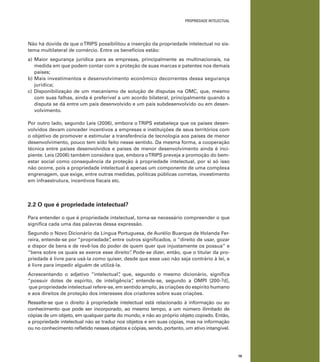 19
PROPRIEDADE INTELECTUAL
Não há dúvida de que oTRIPS possibilitou a inserção da propriedade intelectual no sis-
tema multilateral de comércio. Entre os benefícios estão:
a) Maior segurança jurídica para as empresas, principalmente as multinacionais, na
medida em que podem contar com a proteção de suas marcas e patentes nos demais
países;
b) Mais investimentos e desenvolvimento econômico decorrentes dessa segurança
jurídica;
c) Disponibilização de um mecanismo de solução de disputas na OMC, que, mesmo
com suas falhas, ainda é preferível a um acordo bilateral, principalmente quando a
disputa se dá entre um país desenvolvido e um país subdesenvolvido ou em desen-
volvimento.
Por outro lado, segundo Leis (2006), embora o TRIPS estabeleça que os países desen-
volvidos devam conceder incentivos a empresas e instituições de seus territórios com
o objetivo de promover e estimular a transferência de tecnologia aos países de menor
desenvolvimento, pouco tem sido feito nesse sentido. Da mesma forma, a cooperação
técnica entre países desenvolvidos e países de menor desenvolvimento ainda é inci-
piente. Leis (2006) também considera que, embora oTRIPS preveja a promoção do bem-
estar social como consequência da proteção à propriedade intelectual, por si só isso
não ocorre, pois a propriedade intelectual é apenas um componente de uma complexa
engrenagem, que exige, entre outras medidas, políticas públicas corretas, investimento
em infraestrutura, incentivos ﬁscais etc.
2.2 O que é propriedade intelectual?
Para entender o que é propriedade intelectual, torna-se necessário compreender o que
signiﬁca cada uma das palavras dessa expressão.
Segundo o Novo Dicionário da Língua Portuguesa, de Aurélio Buarque de Holanda Fer-
reira, entende-se por “propriedade”, entre outros signiﬁcados, o “direito de usar, gozar
e dispor de bens e de revê-los do poder de quem quer que injustamente os possua” e
“bens sobre os quais se exerce esse direito”. Pode-se dizer, então, que o titular da pro-
priedade é livre para usá-la como quiser, desde que esse uso não seja contrário à lei, e
é livre para impedir alguém de utilizá-la.
Acrescentando o adjetivo “intelectual”, que, segundo o mesmo dicionário, signiﬁca
“possuir dotes de espírito, de inteligência”, entende-se, segundo a OMPI [200-?d],
que propriedade intelectual refere-se, em sentido amplo, às criações do espírito humano
e aos direitos de proteção dos interesses dos criadores sobre suas criações.
Ressalte-se que o direito à propriedade intelectual está relacionado à informação ou ao
conhecimento que pode ser incorporado, ao mesmo tempo, a um número ilimitado de
cópias de um objeto, em qualquer parte do mundo, e não ao próprio objeto copiado. Então,
a propriedade intelectual não se traduz nos objetos e em suas cópias, mas na informação
ou no conhecimento reﬂetido nesses objetos e cópias, sendo, portanto, um ativo intangível.
 