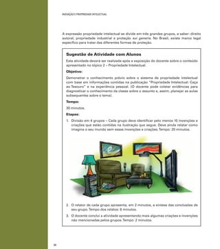 22
INOVAÇÃO E PROPRIEDADE INTELECTUAL
A expressão propriedade intelectual se divide em três grandes grupos, a saber: direito
autoral, propriedade industrial e proteção sui generis. No Brasil, existe marco legal
especíﬁco para tratar das diferentes formas de proteção.
Sugestão de Atividade com Alunos
Esta atividade deverá ser realizada após a exposição do docente sobre o conteúdo
apresentado no tópico 2 – Propriedade Intelectual.
Objetivo:
Demonstrar o conhecimento prévio sobre o sistema de propriedade intelectual
com base em informações contidas na publicação “Propriedade Intelectual: Caça
ao Tesouro” e na experiência pessoal. (O docente pode coletar evidências para
diagnosticar o conhecimento da classe sobre o assunto e, assim, planejar as aulas
subsequentes sobre o tema).
Tempo:
30 minutos.
Etapas:
1. Divisão em 4 grupos – Cada grupo deve identiﬁcar pelo menos 10 invenções e
criações que estão contidas na ilustração que segue. Deve ainda relatar como
imagina o seu mundo sem essas invenções e criações.Tempo: 20 minutos.
2. O relator de cada grupo apresenta, em 2 minutos, a síntese das conclusões de
seu grupo.Tempo dos relatos: 8 minutos.
3. O docente conclui a atividade apresentando mais algumas criações e invenções
não mencionadas pelos grupos.Tempo: 2 minutos.
 