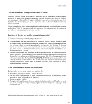 DIREITO AUTORAL
27
Qual é a validade e a abrangência do direito de autor?
No Brasil, o direito autoral protege a obra desde sua criação até 70 anos após o ano sub-
sequente ao falecimento do autor. Após esse prazo, a obra entra em domínio público,
isto é, qualquer indivíduo ﬁca livre para usá-la, sem necessitar de autorização especíﬁca
do titular dos direitos de autor. Após a morte do autor, os direitos são transmitidos a
seus sucessores.
Conforme o Acordo sobre Aspectos de Direito da Propriedade Intelectual Relacionados
ao Comércio8
(TRIPS), assinado pelo Brasil, todo autor está protegido pelo direito autoral
em todos os países que assinaram esse acordo.
Que tipos de direitos são obtidos pelos direitos de autor?
O direito autoral compreende dois tipos de direito:
a) Direitos morais, que realçam o vínculo do autor com sua obra; assim, nunca o criador
da obra pode ser separado do que ele cria. Por exemplo, mesmo que seja executada
por outro, a música composta pelos Beatles será sempre dos Beatles. Os direitos
morais são considerados pessoais, inalienáveis e intransferíveis, ou seja, mesmo
que tenha cedido os direitos sobre a sua obra, o autor tem o direito moral de ver seu
nome reconhecido e citado;
b) Direitos patrimoniais, que permitem ao autor a possibilidade de ceder ou licenciar
a obra, deﬁnitiva ou temporariamente, podendo explorá-la economicamente como
desejar. Por exemplo, o cantor Michael Jackson pagou US$ 47,5 milhões pelos direitos
sobre as músicas dos Beatles (ROLLING STONE, 2008). Nesse caso, o direito moral
sobre as músicas continua sendo dos Beatles, porém o direito de comerci-alização,
o direito patrimonial, passou a ser de Michael Jackson e, com sua morte, o direito
passou para seus herdeiros.
O que compreende os direitos morais do autor?
Como criador de uma obra, o autor tem o direito de:
a) Reivindicar, a qualquer tempo, a autoria da obra;
b) Ter seu nome, pseudônimo ou sinal convencional indicado ou anunciado, como
sendo o do autor, na utilização de sua obra;
c) Conservar a obra inédita;
d) Assegurar a integridade da obra, ou seja, o direito de rejeitar modiﬁcações na obra
ou, ainda, utilizações em contextos que possam causar prejuízos à reputação ou à
honra do autor.
8 Disponível em: <http://www.wto.org/english/docs_e/legal_e/27-trips_01_e.htm>. Acesso em: 19 nov. 2008.
 