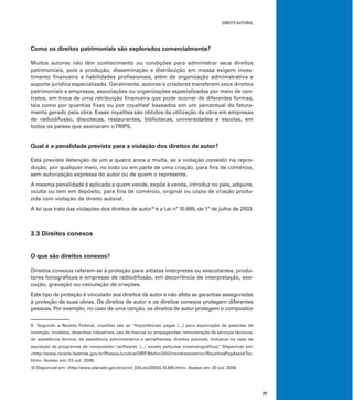DIREITO AUTORAL
29
Como os direitos patrimoniais são explorados comercialmente?
Muitos autores não têm conhecimento ou condições para administrar seus direitos
patrimoniais, pois a produção, disseminação e distribuição em massa exigem inves-
timento ﬁnanceiro e habilidades proﬁssionais, além de organização administrativa e
suporte jurídico especializado. Geralmente, autores e criadores transferem seus direitos
patrimoniais a empresas, associações ou organizações especializadas por meio de con-
tratos, em troca de uma retribuição ﬁnanceira que pode ocorrer de diferentes formas,
tais como por quantias ﬁxas ou por royalties9
baseados em um percentual do fatura-
mento gerado pela obra. Esses royalties são obtidos da utilização da obra em empresas
de radiodifusão, discotecas, restaurantes, bibliotecas, universidades e escolas, em
todos os países que assinaram oTRIPS.
Qual é a penalidade prevista para a violação dos direitos de autor?
Está prevista detenção de um a quatro anos e multa, se a violação consistir na repro-
dução, por qualquer meio, no todo ou em parte de uma criação, para ﬁns de comércio,
sem autorização expressa do autor ou de quem o represente.
A mesma penalidade é aplicada a quem vende, expõe à venda, introduz no país, adquire,
oculta ou tem em depósito, para ﬁns de comércio, original ou cópia de criação produ-
zida com violação de direito autoral.
A lei que trata das violações dos direitos de autor10
é a Lei nº 10.695, de 1º de julho de 2003.
3.3 Direitos conexos
O que são direitos conexos?
Direitos conexos referem-se à proteção para artistas intérpretes ou executantes, produ-
tores fonográﬁcos e empresas de radiodifusão, em decorrência de interpretação, exe-
cução, gravação ou veiculação de criações.
Este tipo de proteção é vinculado aos direitos de autor e não afeta as garantias asseguradas
à proteção de suas obras. Os direitos de autor e os direitos conexos protegem diferentes
pessoas. Por exemplo, no caso de uma canção, os direitos de autor protegem o compositor
9 Segundo a Receita Federal, royalties são as “Importâncias pagas [...] para exploração de patentes de
invenção, modelos, desenhos industriais, uso de marcas ou propagandas; remuneração de serviços técnicos,
de assistência técnica, de assistência administrativa e semelhantes; direitos autorais, inclusive no caso de
aquisição de programas de computador (software), [...] exceto películas cinematográﬁcas.” Disponível em:
<http://www.receita.fazenda.gov.br/PessoaJuridica/DIRF/Mafon2002/rendresexterior/RoyaltiesPagAssistTec.
htm>. Acesso em: 23 out. 2008.
10 Disponível em: <http://www.planalto.gov.br/ccivil_03/Leis/2003/L10.695.htm>. Acesso em: 20 out. 2008.
 