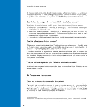 INOVAÇÃO E PROPRIEDADE INTELECTUAL
30
da música e o criador da letra; já os direitos conexos se aplicam aos músicos e ao cantor que
interpretam a canção, ao produtor da gravação sonora (também chamada de fonograma),
na qual a música é incluída, e às empresas de radiodifusão que transmitem a música.
Que direitos são assegurados aos beneﬁciários de direitos conexos?
Os direitos de autorizar ou de proibir variam dependendo do beneﬁciário, a saber:
a) Intérpretes e executantes – a ﬁxação, a reprodução, a radiodifusão e a execução
pública de suas interpretações;
b) Produtores de fonogramas – a reprodução, a distribuição por meio da venda ou
locação de exemplares da reprodução e a comunicação ao público por meio da exe-
cução pública, inclusive pela radiodifusão;
c) Empresas de radiodifusão – a retransmissão, ﬁxação e reprodução de suas emissões.
Qual é a validade dos direitos conexos?
É de setenta anos contados a partir de 1º de janeiro do ano subsequente à ﬁxação, para
os fonogramas; à transmissão, para as emissões das empresas de radiodifusão; e à
execução e representação pública, para os demais casos.
Os direitos conexos se sujeitam às mesmas exceções previstas para os direitos de
autor, permitindo-se o livre uso das interpretações, das execuções, dos fonogramas ou
das emissões por radiodifusão para certos propósitos especíﬁcos, tais como citações e
reportagens jornalísticas.
Qual é a penalidade prevista para a violação dos direitos conexos?
A penalidade prevista é a mesma para quem violar os direitos de autor: detenção de um
a quatro anos e multa.
3.4 Programa de computador
Como um programa de computador é protegido?
A proteção à propriedade intelectual de programa de computador é a mesma dada às
obras literárias pela lei que trata dos direitos autorais e conexos (Lei de Direito Autoral).
Além dessa lei, há uma legislação especíﬁca que trata do assunto: a Lei nº 9.609, de 19
de fevereiro de 1998, conhecida como Lei do Software11
.
11 Disponível em: <http://www.inpi.gov.br/menu-esquerdo/programa/pasta_custos>. Acesso em: 17 nov. 2008.
 