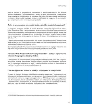 DIREITO AUTORAL
31
Não se aplicam ao programa de computador as disposições relativas aos direitos
morais, ressalvado, a qualquer tempo, o direito do autor de reivindicar a paternidade
do programa de computador e de opor-se a alterações não autorizadas, quando elas
implicarem deformação, mutilação ou outra modiﬁcação do programa de computador
que prejudiquem a sua honra ou a sua reputação.
Todos os programas de computador estão protegidos pelos direitos autorais?
O programa protegido pela Lei de Direito Autoral é o conjunto organizado de instru-
ções necessárias para o funcionamento de máquinas automáticas de tratamento da
informação, dispositivos, instrumentos ou equipamentos periféricos. Isto é, aquele que
faz um computador ou os periféricos funcionarem de modo e para ﬁm determinado,
como, por exemplo, um programa de desenho 3D ou um sistema operacional, como o
Windows 7®
.
Os tipos de programas de computador que podem ser protegidos pelo direito autoral
estão no site do INPI. Disponível em: <http://www.inpi.gov.br/menuesquerdo/ programa/
pasta_classiﬁcacao/tipo_programa_html>.
Os campos de aplicação dos programas de computador encontram-se na página disponível em:
http://www.inpi.gov.br/menu-esquerdo/programa/pasta_classiﬁcacao /index_html.
Há necessidade de alguma formalidade para se obter a proteção à propriedade
intelectual de programa de computador?
Os programas de computador são protegidos pelo direito autoral e, como tais, o registro
é opcional. Todavia, ele pode ser feito no Instituto Nacional da Propriedade Industrial
(INPI), mediante o pagamento de taxas12
, ressaltando que, em caso de disputa legal, o
registro é uma forma de comprovação de autoria.
Qual é a vigência e o alcance da proteção ao programa de computador?
O prazo de vigência do direito é de 50 anos, contados a partir de 1º de janeiro do ano
subsequente ao da sua publicação ou, na ausência desta, da sua criação. A validade é
internacional; assim, os programas registrados no INPI não precisam ser registrados
nos demais países, desde que estes concedam, aos estrangeiros, direitos equivalentes.
Da mesma forma, os programas de estrangeiros não precisam ser registrados no Brasil,
salvo nos casos de cessão de direitos, para garantia das partes envolvidas.
12 Disponível em: <http://www.inpi.gov.br/menu-esquerdo/programa/pasta_custos>.Acesso em: 17 nov. 2008.
 