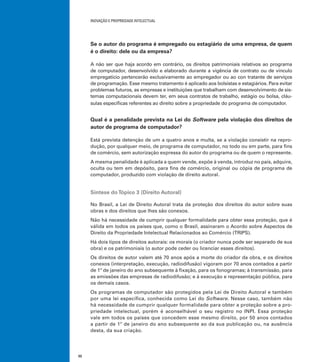 INOVAÇÃO E PROPRIEDADE INTELECTUAL
32
Se o autor do programa é empregado ou estagiário de uma empresa, de quem
é o direito: dele ou da empresa?
A não ser que haja acordo em contrário, os direitos patrimoniais relativos ao programa
de computador, desenvolvido e elaborado durante a vigência de contrato ou de vínculo
empregatício pertencerão exclusivamente ao empregador ou ao con tratante de serviços
de programação. Esse mesmo tratamento é aplicado aos bolsistas e estagiários. Para evitar
problemas futuros, as empresas e instituições que trabalham com desenvolvimento de sis-
temas computacionais devem ter, em seus contratos de trabalho, estágio ou bolsa, cláu-
sulas especíﬁcas referentes ao direito sobre a propriedade do programa de computador.
Qual é a penalidade prevista na Lei do Software pela violação dos direitos de
autor de programa de computador?
Está prevista detenção de um a quatro anos e multa, se a violação consistir na repro-
dução, por qualquer meio, de programa de computador, no todo ou em parte, para ﬁns
de comércio, sem autorização expressa do autor do programa ou de quem o represente.
A mesma penalidade é aplicada a quem vende, expõe à venda, introduz no país, adquire,
oculta ou tem em depósito, para ﬁns de comércio, original ou cópia de programa de
computador, produzido com violação de direito autoral.
Síntese doTópico 3 (Direito Autoral)
No Brasil, a Lei de Direito Autoral trata da proteção dos direitos do autor sobre suas
obras e dos direitos que lhes são conexos.
Não há necessidade de cumprir qualquer formalidade para obter essa proteção, que é
válida em todos os países que, como o Brasil, assinaram o Acordo sobre Aspectos de
Direito da Propriedade Intelectual Relacionados ao Comércio (TRIPS).
Há dois tipos de direitos autorais: os morais (o criador nunca pode ser separado de sua
obra) e os patrimoniais (o autor pode ceder ou licenciar esses direitos).
Os direitos de autor valem até 70 anos após a morte do criador da obra, e os direitos
conexos (interpretação, execução, radiodifusão) vigoram por 70 anos contados a partir
de 1º de janeiro do ano subsequente à ﬁxação, para os fonogramas; à transmissão, para
as emissões das empresas de radiodifusão; e à execução e representação pública, para
os demais casos.
Os programas de computador são protegidos pela Lei de Direito Autoral e também
por uma lei especíﬁca, conhecida como Lei do Software. Nesse caso, também não
há necessidade de cumprir qualquer formalidade para obter a proteção sobre a pro-
priedade intelectual, porém é aconselhável o seu registro no INPI. Essa proteção
vale em todos os países que concedem esse mesmo direito, por 50 anos contados
a partir de 1º de janeiro do ano subsequente ao da sua publicação ou, na ausência
desta, da sua criação.
 