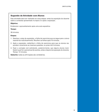 DIREITO AUTORAL
33
Sugestão de Atividade com Alunos
Esta atividade deve ser realizada em duas etapas: antes da exposição do docente
sobre o conteúdo apresentado no tópico 3 e após a exposição.
Objetivo:
Evidenciar o aproveitamento após uma aula expositiva.
Tempo:
30 minutos.
Etapas:
1. Distribuir, antes da exposição, a folha de exercícios que se segue para o aluno
resolvê-los individualmente. Recolher as folhas após 10 minutos.
2. Após a exposição, redistribuir a folha de exercícios para que os alunos res-
pondam novamente as mesmas questões, no prazo de 8 minutos.
3. Fazer a correção oral solicitando, posteriormente, que alguns alunos mani-
festem qual foi o percentual de acertos, antes e depois da exposição do docente.
Tempo: 12 minutos.
Gabarito: todas as aﬁrmações são verdadeiras.
 