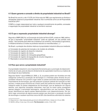 PROPRIEDADE INDUSTRIAL
37
4.1 Quem garante e concede o direito da propriedade industrial no Brasil?
No Brasil há uma lei, a de nº 9.279, de 14 de maio de 1996, que regulamenta os direitos e
obrigações relativos à propriedade industrial. Ela é conhecida como Lei de Propriedade
Industrial (LPI)13
.
O INPI é o órgão responsável por todo e qualquer procedimento de pedido, concessão
e negociação de propriedade industrial no território nacional.
4.2 O que a expressão propriedade industrial abrange?
Segundo a OMPI [200-?e], na Convenção da União de Paris (CUP), criada em 1883, deﬁniu-
se que a expressão “propriedade industrial” pode ser aplicada, em seu sentido mais
amplo, “não somente para referir-se à indústria e ao comércio, mas também à agricultura,
à indústria extrativa e a todos os produtos naturais ou manufaturados [...].”
No Brasil, a proteção dos direitos relativos à propriedade industrial efetua-se mediante:
a) Concessão de patentes de invenção e de modelo de utilidade;
b) Concessão de registro de desenho industrial;
c) Concessão de registro de marca;
d) Concessão de registro de indicações geográﬁcas;
e) Concessão de registro de topograﬁa de circuito integrado; e
f) Repressão à concorrência desleal.
4.3 Para que serve a propriedade industrial?
A propriedade industrial é uma importante ferramenta para a promoção do desenvolvi-
mento de um país, pois ela decorre diretamente da capacidade inventiva ou criadora de
tecnologia de seus habitantes.
Segundo Sachs14
(apud VARELLA, 2005, p. 3), os países podem ser divididos em três
categorias conforme a produção de tecnologia e o interesse pelos direitos de pro-
priedade industrial. Em primeiro lugar estão os países excluídos tecnologicamente,
importadores de tecnologia, que não possuem qualquer patente de invenção ou têm
poucas, e nesse grupo encontra-se a maior parte dos países do mundo. Na segunda
categoria estão os países adaptadores de tecnologia, que se destacam em alguns
setores, com algumas inovações relevantes, mas que na maior parte conseguem
apenas adaptar a tecnologia estrangeira, reproduzindo-a em seu território. Nesse
grupo identiﬁcam-se alguns países desenvolvidos e em desenvolvimento. Em ter-
ceiro lugar encontram-se alguns poucos países que dominam a produção mundial
de tecnologia e recebem sozinhos cerca de 93% dos benefícios advindos do sistema
13 Disponível em: <http://www.planalto.gov.br/ccivil_03/Leis/L9279.htm>. Acesso em: 22 out. 2008.
14 SACHS, Jeffrey. A new map of the world. The Economist, London, 19 abr. 2001.
 