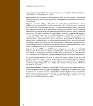 INOVAÇÃO E PROPRIEDADE INTELECTUAL
38
de proteção da propriedade industrial, e aí incluem-se os Estados Unidos, Alemanha,
Japão, Holanda, França e Reino Unido.
Especialmente para os países do segundo grupo, onde se inclui o Brasil, a propriedade
industrial tem uma função muito importante para alavancar o desenvolvimento econô-
mico e social.
Segundo Leonardos (2005, p. 173), vários são os estudos que revelam que a maior
parte do crescimento da renda dos Estados Unidos e dos países da Europa é derivada
do aumento dos conhecimentos técnicos e da ampliação da capacidade do homem de
utilizar as informações técnicas acumuladas. A longo prazo, para um país que deseja se
desenvolver, um aumento na utilização dos conhecimentos técnicos ocorre em virtude
da melhoria dos hábitos e atitudes da população em geral, isto é, da educação do povo.
A curto prazo, porém, para que as novas técnicas sejam introduzidas, é imprescindível
que as informações relevantes estejam acumuladas de modo organizado e possam ser
utilizadas com a rapidez necessária. E isso um sistema de propriedade industrial pode
proporcionar, pois não se trata de um simples mecanismo jurídico de reconhecimento
do inventor, mas de um mecanismo que contribui para a regulamentação, organização,
divulgação e utilização da informação referente à inovação para ﬁns de aplicação indus-
trial e, consequentemente, da promoção da indústria nacional.
Segundo dados da OMPI, cerca de 70% das tecnologias no mundo têm sua divulgação
exclusiva em documentos de patente, o que torna essa documentação uma das mais
ricas fontes de informações tecnológicas. Além disso, outros dados da OMPI estimam
um crescimento anual de 600 mil documentos de patentes publicados no mundo inteiro.
Há patentes sobre praticamente tudo já criado pelo homem. Dessa forma, em uma
única fonte de informação é possível acessar os mais diferentes campos tecnológicos.
Além do mais, os acervos de patentes estão cada vez mais acessíveis. A homepage do
escritório europeu de patentes, por exemplo, dá acesso gratuito a patentes publicadas
em mais de 70 países.
Ressalte-se que existe uma enorme quantidade de documentos que apresentam infor-
mações valiosas, que nunca foram protegidas por uma patente ou cuja proteção legal
já expirou. Por exemplo, até 1992 a legislação brasileira não permitia a concessão de
patentes para produtos e processos químico-farmacêuticos. Consequentemente, todos
os documentos depositados até aquela data contêm informações valiosas que nunca
foram alvo de proteção patentária efetiva.
 