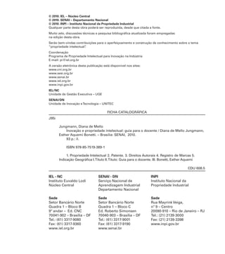 © 2010. IEL – Núcleo Central
© 2010. SENAI – Departamento Nacional
© 2010. INPI – Instituto Nacional da Propriedade Industrial
Qualquer parte desta obra poderá ser reproduzida, desde que citada a fonte.
Muito zelo, discussões técnicas e pesquisa bibliográﬁca atualizada foram empregadas
na edição desta obra.
Serão bem-vindas contribuições para o aperfeiçoamento e construção de conhecimento sobre o tema
“propriedade intelectual”.
Coordenação
Programa de Propriedade Intelectual para Inovação na Indústria
E-mail: pi@iel.org.br
A versão eletrônica desta publicação está disponível nos sites:
www.cni.org.br
www.sesi.org.br
www.senai.br
www.iel.org.br
www.inpi.gov.br
IEL/NC
Unidade de Gestão Executiva – UGE
SENAI/DN
Unidade de Inovação eTecnologia – UNITEC
FICHA CATALOGRÁFICA
J95i
Jungmann, Diana de Mello
Inovação e propriedade intelectual: guia para o docente / Diana de Mello Jungmann,
Esther Aquemi Bonetti. – Brasília: SENAI, 2010.
93 p.: il.
ISBN 978-85-7519-389-1
1. Propriedade Intelectual 2. Patente. 3. Direitos Autorais 4. Registro de Marcas 5.
Indicação Geográﬁca I.Título II.Título: Guia para o docente. III. Bonetti, Esther Aquemi
CDU 608.5
IEL - NC
Instituto Euvaldo Lodi
Núcleo Central
Sede
Setor Bancário Norte
Quadra 1 – Bloco B
9º andar – Ed. CNC
70041-902 – Brasília – DF
Tel.: (61) 3317-9080
Fax: (61) 3317-9360
www.iel.org.br
SENAI - DN
Serviço Nacional de
Aprendizagem Industrial
Departamento Nacional
Sede
Setor Bancário Norte
Quadra 1 – Bloco C
Ed. Roberto Simonsen
70040-903 – Brasília – DF
Tel.: (61) 3317-9001
Fax: (61) 3317-9190
www.senai.br
INPI
Instituto Nacional da
Propriedade Industrial
Sede
Rua Mayrink Veiga,
nº 9 – Centro
20090-910 – Rio de Janeiro – RJ
Tel.: (21) 2139-3000
Fax: (21) 2139-3398
www.inpi.gov.br
 