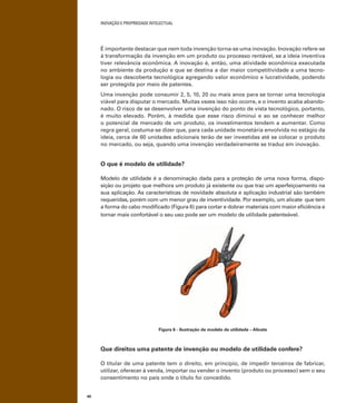 INOVAÇÃO E PROPRIEDADE INTELECTUAL
40
É importante destacar que nem toda invenção torna-se uma inovação. Inovação refere-se
à transformação da invenção em um produto ou processo rentável, se a ideia inventiva
tiver relevância econômica. A inovação é, então, uma atividade econômica executada
no ambiente da produção e que se destina a dar maior competitividade a uma tecno-
logia ou descoberta tecnológica agregando valor econômico e lucratividade, podendo
ser protegida por meio de patentes.
Uma invenção pode consumir 2, 5, 10, 20 ou mais anos para se tornar uma tecnologia
viável para disputar o mercado. Muitas vezes isso não ocorre, e o invento acaba abando-
nado. O risco de se desenvolver uma invenção do ponto de vista tecnológico, portanto,
é muito elevado. Porém, à medida que esse risco diminui e ao se conhecer melhor
o potencial de mercado de um produto, os investimentos tendem a aumentar. Como
regra geral, costuma-se dizer que, para cada unidade monetária envolvida no estágio da
ideia, cerca de 60 unidades adicionais terão de ser investidas até se colocar o produto
no mercado, ou seja, quando uma invenção verdadeiramente se traduz em inovação.
O que é modelo de utilidade?
Modelo de utilidade é a denominação dada para a proteção de uma nova forma, dispo-
sição ou projeto que melhora um produto já existente ou que traz um aperfeiçoamento na
sua aplicação. As características de novidade absoluta e aplicação industrial são também
requeridas, porém com um menor grau de inventividade. Por exemplo, um alicate que tem
a forma do cabo modiﬁcado (Figura 6) para cortar e dobrar materiais com maior eﬁciência e
tornar mais confortável o seu uso pode ser um modelo de utilidade patenteável.
Figura 6 - Ilustração de modelo de utilidade – Alicate
Que direitos uma patente de invenção ou modelo de utilidade confere?
O titular de uma patente tem o direito, em princípio, de impedir terceiros de fabricar,
utilizar, oferecer à venda, importar ou vender o invento (produto ou processo) sem o seu
consentimento no país onde o título foi concedido.
 