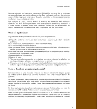 PROPRIEDADE INDUSTRIAL
41
Como a patente é um importante instrumento de negócio, em geral são as empresas
as responsáveis por sua exploração comercial. Essa exploração pode ser das patentes
desenvolvidas na própria empresa ou daquelas adquiridas ou licenciadas de terceiros
mediante o pagamento de royalties.
Por exemplo, a Coreia, embora domine o mercado de monitores, não descobriu
nenhuma das duas tecnologias usadas para telas (a válvula de emissão termiônica e
o cristal líquido). O mesmo ocorre com a telefonia celular, que não é descoberta da
Nokia®
, da Samsung®
ou da Motorola®
, para citar apenas três dos fabricantes.
O que não é patenteável?
Segundo a Lei de Propriedade Industrial, não pode ser patenteado:
a) O que for contrário à moral, aos bons costumes e à segurança, à ordem e à saúde
públicas;
b) As descobertas, teorias cientíﬁcas e métodos matemáticos;
c) As concepções puramente abstratas;
d) Os esquemas, planos, princípios ou métodos comerciais, contábeis, ﬁnanceiros, edu-
cativos, publicitários, de sorteio e de ﬁscalização;
e) As obras literárias, arquitetônicas, artísticas e cientíﬁcas ou qualquer criação estética;
f) Programas de computador em si;
g) Apresentação de informações;
h) Regras de jogo;
i) Técnicas e métodos operatórios ou cirúrgicos, bem como métodos terapêuticos ou
de diagnóstico para aplicação no corpo humano ou animal; e
j) O todo ou parte de seres vivos naturais e materiais biológicos encontrados na natureza,
inclusive o genoma de qualquer ser vivo natural e os processos biológicos naturais.
Como se descobre o que pode ser patenteado?
Para determinar se uma invenção é nova e não decorre obviamente daquilo que já
se conhece (estado da técnica), a melhor maneira é fazer uma busca em bancos de
patentes.
Ao serem depositados, os documentos de patente são mantidos em sigilo durante um
período de até 18 meses. Após esse tempo, os pedidos de patente são publicados em
revista oﬁcial e as informações passam a estar disponíveis aos interessados nas bases
de dados.
Há diversas bases de dados informatizadas com acesso via internet ou por meio de
recursos como CD ou DVD. As bases podem ser gratuitas ou comerciais.
Entre as bases gratuitas existentes, as mais utilizadas são as do Escritório Americano de
Marcas e Patentes (United States Patents andTrademarks Ofﬁce – USPTO), do Escritório
Europeu de Patentes (European Patent Ofﬁce – EPO), do Escritório Japonês de Patentes
 