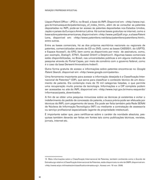 INOVAÇÃO E PROPRIEDADE INTELECTUAL
42
(Japan Patent Ofﬁce – JPO) e, no Brasil, a base do INPI. Disponível em: <http://www.inpi.
gov.br/menuesquerdo/patente/copy_of_index_html>, além de se consultar as patentes
depositadas no INPI, pode-se ter acesso às patentes depositadas nos Estados Unidos,
Japão e países da Europa eAmérica Latina. Há outras bases gratuitas na internet, como a
basesobrepatentesamericanas,disponívelem:<http://www.pat2pdf.org>,eabasePatent
Lens, disponível em: <http://www.patentlens.net/daisy/patentlens/patentlens.html>,
entre outras.
Entre as bases comerciais, há as dos próprios escritórios nacionais ou regionais de
patentes, comercializadas através de CD ou DVD, como as bases CASSIS®, do USPTO,
e Espace Access®, do EPO, bem como as disponíveis por meio de assinatura, como,
por exemplo, Dialog®, STN®, Questel Orbit® e Delphion®. Algumas bases comerciais
estão disponibilizadas, no Brasil, nas universidades públicas e em alguns institutos de
pesquisa através do Portal Capes, por meio de convênio com o governo federal, como
é o caso da base Derwent Innovations Index®.
Outra forma gratuita de acesso a informações sobre patentes encontra-se no Google
Patent Search, disponível em: <http://www.google.com/patents>.
Uma ferramenta importante para acessar a informação desejada é a Classiﬁcação Inter-
nacional de Patentes15
(CIP), que serve para classiﬁcar o conteúdo técnico de um docu-
mento de patente. Ela contempla mais de 70 mil categorias listadas, o que permite
uma recuperação muito precisa da tecnologia. Informações e a CIP completa podem
ser acessadas no site do INPI, disponível em: <http://www.inpi.gov.br/menu-esquerdo/
informacao/pasta_downloads>.
A ﬁm de se obter uma pesquisa minuciosa sobre as técnicas já existentes e evitar o
indeferimento do pedido de concessão da patente, a busca prévia pode ser efetuada por
técnicos do INPI, com pagamento de taxas. Ela pode ser feita também pela Rede SENAI
de Núcleos de Informação Tecnológica (NIT) ou mediante a contratação de assessoria
ou serviço proﬁssional especializado (agente de propriedade intelectual).
É importante saber que, para certiﬁcar-se sobre o caráter da novidade absoluta, pes-
quisas também deverão ser feitas em fontes tais como publicações técnicas, revistas,
jornais, internet etc.
15 Mais informações sobre a Classiﬁcação Internacional de Patentes, também conhecida como o Acordo de
Estrasburgo relativo à Classiﬁcação Internacional de Patentes, estão disponíveis no site da OMPI, disponível em:
<http://www.wipo.int/treaties/en/classiﬁcation/strasbourg/>. Acesso em: 19 nov. 2008.
 