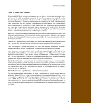 PROPRIEDADE INDUSTRIAL
43
Como se obtém uma patente?
Segundo a OMPI [200-?c], o primeiro passo para se obter o direito de propriedade sobre
um invento é redigir um pedido de patente de acordo com as normas legais. O pedido
de patente geralmente contém o título do invento e uma breve descrição do campo téc-
nico no qual se situa o invento e uma descrição do invento de um modo suﬁcientemente
claro, permitindo que seja avaliado e reproduzido por uma pessoa com conhecimento
técnico naquela área tecnológica. Essas descrições são usualmente acompanhadas
por materiais visuais, como desenhos, planos ou diagramas para melhor descrever
o invento. O pedido também contém várias “reivindicações” que determinam exata-
mente a extensão da proteção a ser conferida pela patente.
Mais uma vez recomenda-se que a tarefa de preparação do pedido seja conﬁada a pro-
ﬁssionais especializados, pois a descrição técnica estará também sujeita à interpretação
jurídica, além de possibilitar cobrir possíveis variações do invento que estejam dentro
do mesmo conceito.
OsitedoINPI,disponível em: <http://www.inpi.gov.br/menu-esquerdo/servicos-externos>,
traz a relação dos agentes da propriedade intelectual e dos escritórios habilitados.
Uma vez redigido o pedido de patente, no Brasil ele deve ser depositado no INPI e
estará sujeito a um exame para veriﬁcar o preenchimento dos requisitos legais.
Logo após esse exame, o pedido ﬁcará parado até sua publicação na Revista de Pro-
priedade Industrial, editada semanalmente e disponível em: <http://www5.inpi.gov.br/
menu-superior/revistas>, o que deverá ocorrer após 18 meses a contar da data de depó-
sito. Durante esse período, o pedido de patente é mantido em sigilo. Havendo interesse,
esse período pode ser abreviado por requerimento do depositante.
A partir da publicação, o texto completo do pedido ﬁcará disponível para consulta pública
no banco de patentes do INPI, e qualquer interessado poderá apresentar comentários e
documentos destinados a quem fará o exame técnico de mérito do invento. Esse exame
não é automático; ele só será feito mediante pedido do interessado em até 36 meses a
contar da data de depósito.
A Carta Patente será expedida após o deferimento do pedido.
Em todo esse processo, há cobrança de taxas e anuidades. Os valores podem ser con-
sultados, disponível em: <http://www.inpi.gov.br/menuesquerdo/patente/index_html-
new-version>. A guia de recolhimento pode ser obtida mediante cadastramento prévio
pelo e-INPI, disponível em: <http://www5.inpi.gov.br/menu-superior/e-inpi>. Porém,
vale ressaltar que os custos que envolvem a proteção patentária não estão limitados ao
custo das taxas do pedido de depósito junto ao escritório de patentes, conforme consta
na Figura 7.
 