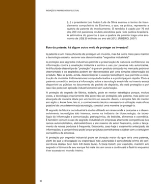 INOVAÇÃO E PROPRIEDADE INTELECTUAL
46
[...] o presidente Luiz Inácio Lula da Silva assinou o termo de licen-
ciamento compulsório do Efavirenz, o que, na prática, representa a
quebra da patente do medicamento. O remédio é usado por 75 mil
dos 200 mil pacientes de Aids atendidos pela rede pública brasileira.
A estimativa do governo é que a quebra da patente traga uma eco-
nomia de US$ 30 milhões ao ano até 2012. (RIBEIRO, 2007)
Fora da patente, há algum outro meio de proteger os inventos?
A patente é um meio eﬁciente de proteger um invento, mas há outro meio para manter
a tecnologia secreta: recorrer aos denominados “segredos industriais”.
A proteção aos segredos industriais permite a preservação da natureza conﬁdencial da
informação contra a revelação indevida e contra o uso por pessoas não autorizadas.
A diﬁculdade desse tipo de “proteção” é que um produto colocado no mercado pode ser
desmontado e os segredos podem ser desvendados por uma simples observação do
produto. Não se pode, ainda, desconsiderar o avanço tecnológico que permite a cons-
trução de modelos tridimensionais computadorizados e a prototipagem rápida. Com a
patente concedida, embora a informação sobre a tecnologia envolvida no invento esteja
disponível ao público no documento do pedido de depósito, ela está protegida e por
isso não pode ser aplicada industrialmente sem autorização.
A proteção do segredo de fábrica, todavia, pode se revelar estratégica porque, muitas
vezes, a tecnologia propriamente dita pode não ser protegida pela patente, mas pode ser
alcançada de maneira óbvia por um técnico no assunto. Assim, o simples fato de manter
em sigilo o know how, isto é, o conhecimento técnico necessário à utilização mais eﬁcaz
possível de uma determinada tecnologia, constitui uma maneira de protegê-la.
O segredo de fábrica ou industrial é muito utilizado em áreas onde a pesquisa e o desen-
volvimento tecnológico são intensos, como na indústria de biotecnologia, de tecno-
logia da informação e comunicação, petroquímica, de bebidas, alimentos e cosmética.
É também comum o uso do segredo industrial em empresas altamente competitivas dos
ramos automobilístico, eletroeletrônico e até mesmo do setor ﬁnanceiro, onde o lança-
mento de novos produtos é frequente. Entretanto, caso haja o vazamento antecipado de
informações, a concorrência pode lançar produtos semelhantes e acabar com a vantagem
competitiva da empresa.
A proteção por segredo industrial pode ter duração maior do que teria uma patente,
além do que a divulgação ou exploração não autorizada é considerada crime de con-
corrência desleal (ver item 4.8 deste Guia). A Coca Cola®, por exemplo, mantém em
segredo a fórmula de seu xarope há mais de cem anos e continuará a fazê-lo enquanto
tiver sucesso no mundo inteiro.
 