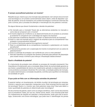 PROPRIEDADE INDUSTRIAL
47
É sempre aconselhável patentear um invento?
Ressalte-se que, mesmo que uma invenção seja patenteável, nem sempre ela se tornará
uma tecnologia ou um produto comercialmente viável. Assim, antes de depositar o pe-
dido de patente, torna-se necessária uma análise tecnológica e comercial criteriosa dos
prós e contras, pois o processo de obtenção e manutenção de uma patente é oneroso.
Eis alguns fatores que devem fundamentar a decisão de patentear:
a) Há mercado para a invenção? Quais são as alternativas existentes no mercado e
como elas se comparam com o invento?
b) O invento destina-se à melhoria ou ao desenvolvimento de um produto ou processo
já existente? É compatível com a estratégia de negócio da empresa?
c) Há potenciais investidores dispostos a investir no desenvolvimento da invenção?
d) Qual é o valor da invenção para o negócio da empresa e para os competidores? Sua
proteção é comercialmente utilizável?
e) O invento é facilmente passível de engenharia reversa?
f) Qual é a probabilidade de os competidores inventarem e patentearem um invento
semelhante?
g) O faturamento previsto com a exploração do invento é compatível com os custos do
patenteamento?
h) Qual é a extensão da proteção a ser conferida por uma ou mais patentes?
i) Será fácil identiﬁcar as violações dos direitos conferidos pela patente? Há disposição
para investir tempo e dinheiro para reforçar a ﬁscalização desses direitos?
Qual é a ﬁnalidade da patente?
É o instrumento de proteção mais utilizado no processo de inovação empresarial. Sua
importância é fundamental, pois a concessão desse direito de exclusividade garante ao
seu titular a possibilidade de retorno do investimento aplicado no desenvolvimento de
novos produtos e processos industriais. Por outro lado, a revelação pública da invenção,
um passo essencial para a concessão da patente, contribui para equilibrar os interesses
da sociedade em geral.
O que pode ser feito com as informações extraídas de patentes?
É possível realizar um levantamento, de âmbito mundial, de tecnologias por empresa,
inventor e assunto para responder a perguntas como: Qual empresa domina esse tipo
de tecnologia? Quem é o inventor que mais patenteia nessa área? Qual país detém a
maior quantidade de patentes em determinado setor tecnológico?
Os documentos de patente, assim como os artigos cientíﬁcos, citam outros documentos
que os precederam. Estes, por sua vez, citarão outros. Assim, uma empresa pode fazer
um mapeamento de citações em patentes e, temporalmente, andar para trás na tecno-
logia, construindo uma árvore tecnológica, que pode levar à identiﬁcação de pontos
 