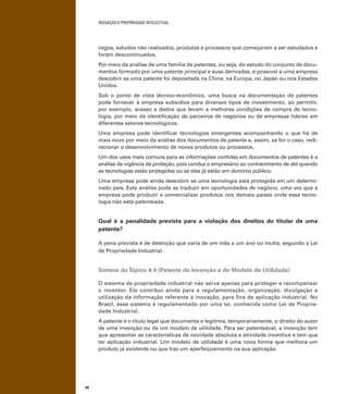 INOVAÇÃO E PROPRIEDADE INTELECTUAL
48
cegos, estudos não realizados, produtos e processos que começaram a ser estudados e
foram descontinuados.
Por meio da análise de uma família de patentes, ou seja, do estudo do conjunto de docu-
mentos formado por uma patente principal e suas derivadas, é possível a uma empresa
descobrir se uma patente foi depositada na China, na Europa, no Japão ou nos Estados
Unidos.
Sob o ponto de vista técnico-econômico, uma busca na documentação de patentes
pode fornecer à empresa subsídios para diversos tipos de investimento, ao permitir,
por exemplo, acesso a dados que levam a melhores condições de compra de tecno-
logia, por meio da identiﬁcação de parceiros de negócios ou de empresas líderes em
diferentes setores tecnológicos.
Uma empresa pode identiﬁcar tecnologias emergentes acompanhando o que há de
mais novo por meio da análise dos documentos de patente e, assim, se for o caso, redi-
recionar o desenvolvimento de novos produtos ou processos.
Um dos usos mais comuns para as informações contidas em documentos de patentes é a
análise da vigência da proteção, pois conduz o empresário ao conhecimento de até quando
as tecnologias estão protegidas ou se elas já estão em domínio público.
Uma empresa pode ainda descobrir se uma tecnologia está protegida em um determi-
nado país. Esta análise pode se traduzir em oportunidades de negócio, uma vez que a
empresa pode produzir e comercializar produtos nos demais países onde essa tecno-
logia não está patenteada.
Qual é a penalidade prevista para a violação dos direitos do titular de uma
patente?
A pena prevista é de detenção que varia de um mês a um ano ou multa, segundo a Lei
de Propriedade Industrial.
Síntese doTópico 4.4 (Patente de Invenção e de Modelo de Utilidade)
O sistema de propriedade industrial não serve apenas para proteger e recompensar
o inventor. Ele contribui ainda para a regulamentação, organização, divulgação e
utilização da informação referente à inovação, para ﬁns de aplicação industrial. No
Brasil, esse sistema é regulamentado por uma lei, conhecida como Lei de Proprie-
dade Industrial.
A patente é o título legal que documenta e legitima, temporariamente, o direito do autor
de uma invenção ou de um modelo de utilidade. Para ser patenteável, a invenção tem
que apresentar as características de novidade absoluta e atividade inventiva e tem que
ter aplicação industrial. Um modelo de utilidade é uma nova forma que melhora um
produto já existente ou que traz um aperfeiçoamento na sua aplicação.
 