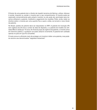 PROPRIEDADE INDUSTRIAL
49
O titular de uma patente tem o direito de impedir terceiros de fabricar, utilizar, oferecer
à venda, importar ou vender o invento sem o seu consentimento. O invento pode ser
explorado comercialmente pelo próprio inventor ou ele pode dar permissão para ter-
ceiros utilizarem a patente, mediante o pagamento de royalties. Pode, ainda, ceder os
direitos sobre o invento por uma quantia ﬁxa a quem, então, se tornará o novo titular
da patente.
No Brasil, pedido de patente deve ser depositado no INPI. A patente de invenção (PI)
tem vigência de 20 anos a contar da data de depósito, e a patente de modelo de utili-
dade (MU) é válida por 15 anos. Ao ﬁnal do prazo de vigência da patente, o invento entra
em domínio público, e qualquer um pode utilizá-lo livremente. A patente tem validade
apenas no país em que foi concedida.
O mais comum e eﬁciente meio de proteger um invento é obter uma patente, mas pode-
se recorrer aos denominados “segredos industriais”.
 