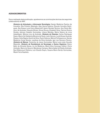 AGRADECIMENTOS
Para a realização desta publicação, agradecemos as contribuições técnicas dos seguintes
colaboradores do INPI:
Diretoria de Articulação e Informação Tecnológica: Sergio Medeiros Paulino de
Carvalho, Rita Pinheiro Machado, Alex Garcia Todorov, Ricardo Carvalho Rodri-
gues, Zea Duque Luna Vieira Mayerhoff. Apoio Revisão Técnica: Ana Flávia Bel-
chior de Andrade, Eduardo Winter, DirceuTeruya, Elizabeth Silva, Patrícia Pereira
Peralta, Adriana Castello Guimarães, Liliana Mendes, Maria Helena de Lima
Hatschbach, Mônica Lins de Andrade. Diretoria de Patentes: Carlos Rodrigues
Pazos, Maria Celi Saldanha Moreira de Paula, Leila Falcone, LucilaTereza Gusmão
Pessoa, Cátia Regina Gentil da Silva, Paulo Cabrera, MárciaTié Kawamura, Denise
Medeiros Conte Novais, Laudicea da Silva Andrade, Igor Leo Romeiro Pereira.
Diretoria de Marcas: Terezinha de Jesus Guimarães, Maria Lucia Leite Gouvêa
Mascotte. Diretoria de Transferência de Tecnologia e Outros Registros: Breno
Bello de Almeida Neves, Lia de Medeiros, Maria Alice Camargo Calliari, Elvira
Andrade, Maria do Socorro Mendonça Campos, Maria Isabel deToledo Andrade,
Raul Bittencourt Pedreira, Luiz Cláudio Dupin, Susana Maria Serrão Guimarães,
Mauki Faria Espósito.
 
