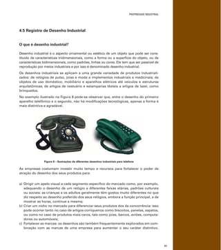 PROPRIEDADE INDUSTRIAL
51
4.5 Registro de Desenho Industrial
O que é desenho industrial?
Desenho industrial é o aspecto ornamental ou estético de um objeto que pode ser cons-
tituído de características tridimensionais, como a forma ou a superfície do objeto, ou de
características bidimensionais, como padrões, linhas ou cores. Ele tem que ser passível de
reprodução por meios industriais e por isso é denominado desenho industrial.
Os desenhos industriais se aplicam a uma grande variedade de produtos industriali-
zados: de relógios de pulso, joias e moda a implementos industriais e medicinais; de
objetos de uso doméstico, mobiliário e aparelhos elétricos até veículos e estruturas
arquitetônicas; de artigos de vestuário e estamparias têxteis a artigos de lazer, como
brinquedos.
No exemplo ilustrado na Figura 8 pode-se observar que, entre o desenho do primeiro
aparelho telefônico e o segundo, não há modiﬁcações tecnológicas, apenas a forma é
mais distintiva e agradável.
Figura 8 – Ilustrações de diferentes desenhos industriais para telefone
As empresas costumam investir muito tempo e recursos para fortalecer o poder de
atração do desenho dos seus produtos para:
a) Dirigir um apelo visual a cada segmento especíﬁco do mercado como, por exemplo,
adequando o desenho de um relógio a diferentes faixas etárias, padrões culturais
ou sociais: as crianças e os adultos geralmente têm gostos muito diferentes no que
diz respeito ao desenho preferido dos seus relógios, embora a função principal, a de
mostrar as horas, continue a mesma;
b) Criar um nicho no mercado para diferenciar seus produtos dos da concorrência: isso
pode ocorrer tanto no caso de artigos corriqueiros como biscoitos, panelas, sapatos,
ou como no caso de produtos mais caros, tais como joias, barcos, aviões, computa-
dores ou automóveis;
c) Fortalecer as marcas: os desenhos são também frequentemente explorados em com-
binação com as marcas de uma empresa para aumentar o seu caráter distintivo.
 