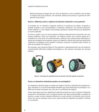 INOVAÇÃO E PROPRIEDADE INTELECTUAL
52
Muitas empresas conseguiram, por meio do desenho, criar ou redeﬁnir com sucesso
a imagem dos seus produtos. Um exemplo clássico de sucesso é a garrafa do refri-
gerante Coca-Cola®.
Qual é a diferença entre o registro de desenho industrial e uma patente?
A proteção de um desenho industrial refere-se à aparência do objeto, enquanto a
patente protege a sua funcionalidade. O desenho industrial é de natureza essencial-
mente estética, e o seu registro não protege quaisquer funções técnicas do dispositivo
no qual é aplicado.
É comum, porém, que um novo produto combine melhoramentos funcionais com ele-
mentos estéticos, como, por exemplo, um telefone celular que, embora possa ser o
resultado de uma série de melhoramentos relativos aos componentes eletrônicos e
possa ser protegido como patente, possui um desenho original que pode ser igualmente
registrado e protegido como desenho industrial. Inclusive é possível pedir ambos os
tipos de proteção (ver Figura 3).
No exemplo, que consta da Figura 9, ﬁca explícito o aperfeiçoamento de uma lanterna,
caracterizando diferentes estágios tecnológicos e não apenas renovação de natureza
estética.
Figura 9 – Ilustrações do aperfeiçoamento do desenho industrial aplicado às lanternas
Como os desenhos industriais podem ser protegidos?
Um desenho industrial pode ser objeto de registro visando à obtenção de proteção jurí-
dica. No Brasil, é a Lei de Propriedade Industrial que trata desse tipo de proteção, e é o
INPI que faz essa concessão, por meio de um certiﬁcado de registro.
Como regra geral, para ser registrável o desenho precisa ser novo e original. O desenho
industrial é considerado novo e original quando não está compreendido no estado da
técnica, ou seja, nenhum desenho idêntico ou muito similar é conhecido como já exis-
tente, por uso ou qualquer outro meio, antes da data de depósito do pedido, no Brasil
ou no exterior.
 