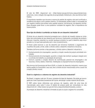 INOVAÇÃO E PROPRIEDADE INTELECTUAL
54
O site do INPI, disponível em: <http://www.inpi.gov.br/menu-esquerdo/servicos-
externos>, traz a relação dos agentes da propriedade intelectual e dos escritórios habi-
litados.
É importante ressaltar que durante o exame do pedido de registro não será veriﬁcada a
existência de algum outro pedido anterior. O interessado poderá obter a concessão de
um registro mesmo que exista outro pedido anterior, de terceiros, de desenho similar.
Essa situação pode levar a uma posterior nulidade do registro. Daí a importância da
busca prévia.
Que tipo de direito é conferido ao titular de um desenho industrial?
O titular de um desenho industrial protegido tem o direito de impedir cópias ou imita-
ções não autorizadas do seu desenho por terceiros, implicando a proibição de produzir,
oferecer, importar, exportar ou vender qualquer produto no qual o desenho seja incor-
porado ou no qual seja aplicado sem o seu consentimento.
O titular pode licenciar o uso do desenho por terceiros mediante o pagamento de
royalties. Ele pode, ainda, ceder o direito sobre o desenho industrial a terceiros.
Também de forma similar à das patentes, o direito sobre o desenho industrial é:
-
tratada;
o contrato de trabalho ou prestação de serviços;
recursos, meios, dados, materiais, instalações ou equipamentos do empregador.
Nos termos da Convenção de Paris (CUP), o criador do desenho industrial, mesmo que
tenha cedido ou licenciado o seu uso, tem o direito de ser mencionado como o autor da
criação (direito moral).
Qual é a vigência e o alcance do registro de desenho industrial?
No Brasil, o registro vale por 10 anos, contados da data do depósito. Ele pode ser prorro-
gado por mais 3 períodos sucessivos de 5 anos, até atingir o prazo máximo de 25 anos.
O INPI cobra taxas referentes aos serviços de registro, além de uma taxa de
manutenção, para cada 5 anos. A tabela de preços pode ser consultada no site,
disponível em: <http://www.inpi.gov.br/menu-esquerdo/desenho/pasta_custos>.
A proteção do desenho industrial é limitada ao país no qual o registro foi concedido.
 