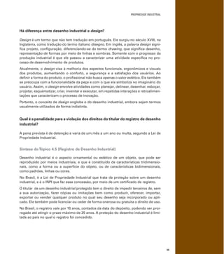 PROPRIEDADE INDUSTRIAL
55
Há diferença entre desenho industrial e design?
Design é um termo que não tem tradução em português. Ele surgiu no século XVIII, na
Inglaterra, como tradução do termo italiano disegno. Em inglês, a palavra design signi-
ﬁca projeto, conﬁguração, diferenciando-se do termo drawing, que signiﬁca desenho,
representação de formas por meio de linhas e sombras. Somente com o progresso da
produção industrial é que ele passou a caracterizar uma atividade especíﬁca no pro-
cesso de desenvolvimento de produtos.
Atualmente, o design visa à melhoria dos aspectos funcionais, ergonômicos e visuais
dos produtos, aumentando o conforto, a segurança e a satisfação dos usuários. Ao
deﬁnir a forma do produto, o proﬁssional não busca apenas o valor estético. Ele também
se preocupa com a funcionalidade da peça e com o que ela simboliza no imaginário do
usuário. Assim, o design envolve atividades como planejar, delinear, desenhar, esboçar,
projetar, esquematizar, criar, inventar e executar, em repetidas interações e retroalimen-
tações que caracterizam o processo de inovação.
Portanto, o conceito de design engloba o do desenho industrial, embora sejam termos
usualmente utilizados de forma indistinta.
Qual é a penalidade para a violação dos direitos do titular do registro de desenho
industrial?
A pena prevista é de detenção e varia de um mês a um ano ou multa, segundo a Lei de
Propriedade Industrial.
Síntese doTópico 4.5 (Registro de Desenho Industrial)
Desenho industrial é o aspecto ornamental ou estético de um objeto, que pode ser
reproduzido por meios industriais, e que é constituído de características tridimensio-
nais, como a forma ou a superfície do objeto, ou de características bidimensionais,
como padrões, linhas ou cores.
No Brasil, é a Lei de Propriedade Industrial que trata da proteção sobre um desenho
industrial, e é o INPI que faz essa concessão, por meio de um certiﬁcado de registro.
O titular de um desenho industrial protegido tem o direito de impedir terceiros de, sem
a sua autorização, fazer cópias ou imitações bem como produzir, oferecer, importar,
exportar ou vender qualquer produto no qual seu desenho seja incorporado ou apli-
cado. Ele também pode licenciar ou ceder de forma onerosa ou gratuita o direito de uso.
No Brasil, o registro vale por 10 anos, contados da data do depósito, podendo ser pror-
rogado até atingir o prazo máximo de 25 anos. A proteção do desenho industrial é limi-
tada ao país no qual o registro foi concedido.
 
