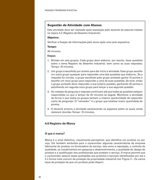 INOVAÇÃO E PROPRIEDADE INTELECTUAL
56
Sugestão de Atividade com Alunos
Esta atividade deve ser realizada após exposição pelo docente do assunto tratado
no tópico 4.2 (Registro de Desenho Industrial).
Objetivo:
Veriﬁcar a ﬁxação de informações pelo aluno após uma aula expositiva.
Tempo:
40 minutos.
Etapas:
1. Divisão em seis grupos. Cada grupo deve elaborar, por escrito, duas questões
sobre o tema Registro de Desenho Industrial, bem como as suas respostas.
Tempo: 10 minutos.
2. Um grupo é escolhido por sorteio para dar início à atividade. Esse grupo escolhe
um outro grupo qualquer para responder uma das questões que elaborou. Se a
resposta for correta, o grupo escolhido pelo grupo sorteado ganha 10 pontos e
escolhe um novo grupo para responder a uma de suas questões. Se errar, então
o grupo sorteado deve responder a sua própria questão, ganhando 20 pontos e
escolhendo em seguida novo grupo para lançar a sua segunda questão.
3. As rodadas de pergunta e resposta continuam até que todas as questões estejam
respondidas ou que o tempo de 20 minutos se esgote. Monitorar a atividade
de forma a que todos os grupos tenham a mesma oportunidade de responder
como de perguntar. O “vencedor” é o grupo que totalizar maior quantidade de
pontos.
4. O docente encerra a atividade esclarecendo os aspectos sobre os quais ainda
restaram dúvidas.Tempo: 10 minutos.
4.6 Registro de Marca
O que é marca?
Marca é o sinal distintivo, visualmente perceptível, que identiﬁca um produto ou ser-
viço. Ela também simboliza para o consumidor algumas características da empresa
fabricante do produto ou fornecedora do serviço, tais como a reputação, o controle de
qualidade, os investimentos em pesquisa e desenvolvimento, a qualidade do design do
produto e a qualiﬁcação dos proﬁssionais que prestam o serviço. A marca permite que
o consumidor associe essas qualidades aos produtos e serviços identiﬁcados por ela e
é a forma mais comum de proteção da propriedade industrial (ver Figura 3 – Os vários
tipos de proteção de que um produto pode dispor).
 