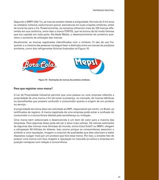 PROPRIEDADE INDUSTRIAL
57
Segundo a OMPI [200-?c], as marcas existem desde a antiguidade. Há mais de 3 mil anos
os artesãos indianos costumavam gravar assinaturas em suas criações artísticas, antes
de enviá-las para o Irã. Posteriormente, os romanos utilizaram mais de 100 marcas dife-
rentes em sua cerâmica, entre elas a marca FORTIS, que se tornou de tal modo famosa
que era copiada em toda parte. Na Idade Média, o desenvolvimento do comércio acar-
retou o aumento da utilização das marcas.
Atualmente, as marcas registradas (identiﬁcadas com o símbolo ®) são de uso fre-
quente, e a maioria das pessoas consegue fazer a distinção entre as marcas de produtos
similares, como dos refrigerantes ﬁctícios ilustrados na Figura 10.
Figura 10 – Ilustrações de marcas de produtos similares
Para que registrar uma marca?
A Lei de Propriedade Industrial permite que uma pessoa ou uma empresa obtenha a
propriedade de uma marca a ﬁm de evitar a presença, no mercado, de marcas idênticas
ou semelhantes que possam confundir o consumidor quanto à origem de um produto
ou serviço.
A propriedade da marca deve ser solicitada ao INPI, responsável por emitir, no Brasil, os
certiﬁcados de registro. A marca registrada de uma empresa pode evitar a confusão do
consumidor e a concorrência desleal pela semelhança ou imitação.
Uma marca bem selecionada e desenvolvida é um bem de valor para a maioria das
empresas. Para algumas delas pode até ser o ativo mais valioso. Os valores estimados
de algumas das marcas mais famosas do mundo, como Coca-Cola® ou IBM®, chegam
a ultrapassar 50 bilhões de dólares. Isso ocorre porque os consumidores associam o
símbolo a uma reputação, imagem e conjunto de qualidades que eles valorizam e estão
dispostos a pagar mais por um produto que leve essa marca. Por isso, o simples fato de
possuir uma marca com boa imagem e reputação no mercado já coloca a empresa em
posição vantajosa com relação à concorrência.
 