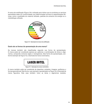 PROPRIEDADE INDUSTRIAL
59
A marca de certiﬁcação (Figura 14) é utilizada para indicar que os produtos ou serviços
assinalados estão em conformidade com determinadas normas ou especiﬁcações téc-
nicas, como a qualidade do material utilizado, padrões de consumo de energia ou a
metodologia utilizada.
Figura 14 – Ilustração de marca de certiﬁcação
Quais são as formas de apresentação de uma marca?
As marcas também são classiﬁcadas segundo sua forma de apresentação.
A marca pode ser constituída apenas por palavras e combinações de letras e alga-
rismos, compondo inclusive siglas e neologismos. Esta forma de apresentação, con-
forme exemplo da Figura 15, é chamada de marca nominativa.
LASER HOTEL
Figura 15 – Ilustração de marca nominativa
A marca também pode ser constituída de desenhos, símbolos, imagens, graﬁsmos e
formas geométricas. Esta forma, cujo exemplo é apresentado na Figura 16, é chamada de
marca ﬁgurativa. Este caso também inclui as letras e algarismos isolados.
 