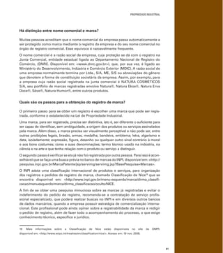 PROPRIEDADE INDUSTRIAL
61
Há distinção entre nome comercial e marca?
Muitas pessoas acreditam que o nome comercial da empresa passa automaticamente a
ser protegido como marca mediante o registro da empresa e do seu nome comercial no
órgão de registro comercial. Esse equívoco é razoavelmente frequente.
O nome comercial é a razão social da empresa, cuja proteção se dá com o registro na
Junta Comercial, entidade estadual ligada ao Departamento Nacional de Registro do
Comércio, (DNRC. Disponível em: <www.dnrc.gov.br>), que, por sua vez, é ligado ao
Ministério do Desenvolvimento, Indústria e Comércio Exterior (MDIC). A razão social de
uma empresa normalmente termina por Ltda., S/A, ME, S/S ou abreviações do gênero
que denotem a forma de constituição societária da empresa. Assim, por exemplo, para
a empresa cuja razão social registrada na junta comercial é NATURA COSMÉTICOS
S/A, seu portfólio de marcas registradas envolve Natura®, Natura Ekos®, Natura Erva
Doce®, Sève®, Natura Humor®, entre outros produtos.
Quais são os passos para a obtenção do registro de marca?
O primeiro passo para se obter um registro é escolher uma marca que pode ser regis-
trada, conforme o estabelecido na Lei de Propriedade Industrial.
Uma marca, para ser registrada, precisa ser distintiva, isto é, ser diferente o suﬁciente para
ser capaz de identiﬁcar, sem ambiguidade, a origem dos produtos ou serviços assinalados
pela marca. Além disso, a marca precisa ser visualmente perceptível e não pode ser, entre
outras proibições legais, brasão, armas, medalha, bandeira, emblema; letra, algarismo e
data, isoladamente; expressão, ﬁgura, desenho ou qualquer outro sinal contrário à moral
e aos bons costumes; cores e suas denominações; termo técnico usado na indústria, na
ciência e na arte e que tenha relação com o produto ou serviço a distinguir.
O segundo passo é veriﬁcar se ela já não foi registrada por outra pessoa. Para isso é acon-
selhável que se faça uma busca prévia no banco de marcas do INPI, disponível em: <http://
pesquisa.inpi.gov.br/MarcaPatente/jsp/servimg/servimg.jsp?BasePesquisa=Marcas>.
O INPI adota uma classiﬁcação internacional de produtos e serviços, para organização
dos registros e pedidos de registro de marca, chamada Classiﬁcação de Nice19
que se
encontra disponível em: <http://www.inpi.gov.br/menu-esquerdo/marca/dirma_classiﬁ-
cacao/menuesquerdo/marca/dirma_classiﬁcacao/oculto/NICE.
A ﬁm de se obter uma pesquisa minuciosa sobre as marcas já registradas e evitar o
indeferimento do pedido de registro, recomenda-se a contratação de serviço proﬁs-
sional especializado, que poderá realizar buscas no INPI e em diversos outros bancos
de dados marcários, quando a empresa possuir estratégia de comercialização interna-
cional. Este proﬁssional pode ainda opinar sobre a registrabilidade da marca e redigir
o pedido de registro, além de fazer todo o acompanhamento do processo, o que exige
conhecimento técnico, especíﬁco e jurídico.
19 Mais informações sobre a Classiﬁcação de Nice estão disponíveis no site da OMPI:
disponível em: <http://www.wipo.int/treaties/en/classiﬁcation/nice/>. Acesso em: 19 nov. 2008.
 