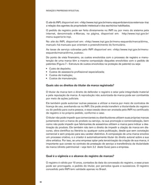 INOVAÇÃO E PROPRIEDADE INTELECTUAL
62
O site do INPI, disponível em: <http://www.inpi.gov.br/menu-esquerdo/servicos-externos> traz
a relação dos agentes da propriedade intelectual e dos escritórios habilitados.
O pedido de registro pode ser feito diretamente no INPI ou por meio do sistema pela
internet, denominado e-Marcas, na página, disponível em: http://www.inpi.gov.br/
menu-superior/e-inpi.
No site do INPI, disponível em: <http://www.inpi.gov.br/menu-esquerdo/marca/dirma_
manual> há manuais que orientam o preenchimento do formulário.
As taxas de serviço cobradas pelo INPI disponível em: <http://www.inpi.gov.br/menu-
esquerdo/marca/dirma_custos>.
Do ponto de vista ﬁnanceiro, os custos envolvidos com o processo de registro e manu-
tenção de uma marca têm a mesma composição daqueles envolvidos com o pedido de
patentes (Figura 7 – Estrutura de custos envolvidos na proteção de patente) ou seja:
Quais são os direitos do titular da marca registrada?
O titular da marca tem o direito de defender o registro e zelar pela integridade material
e pela reputação da marca. A reprodução não autorizada da marca pode ser combatida
por meio de ações judiciais.
Ele também pode autorizar outras pessoas a utilizar a marca por meio de contratos de
licença de uso, averbando-os no INPI. Ele pode ainda transferir a titularidade do registro
ou do pedido para outra pessoa, e essa cessão deve ser anotada pelo INPI no certiﬁcado
de registro e no próprio pedido, conforme o caso.
O titular não pode impedir que comerciantes ou distribuidores utilizem suas próprias marcas
juntamente com a marca do produto ou serviço, na sua promoção e comercialização, bem
como não pode impedir que fabricantes de acessórios utilizem a marca para indicar a des-
tinação do produto. Ele também não tem o direito de impedir a citação da marca em dis-
curso, obra cientíﬁca ou literária ou qualquer outra publicação, desde que sem conotação
comercial e sem prejuízo para seu caráter distintivo. A composição de uma marca envolve
um processo criativo, e o criador é automaticamente titular do direito autoral sobre a sua
obra artística. Por isso, se uma empresa optar pela terceirização da criação de sua marca, é
importante que conste no contrato de prestação de serviço a transferência da titularidade
da marca (direito patrimonial – veja item 3.2 deste Guia) para a empresa.
Qual é a vigência e o alcance do registro de marcas?
O registro é válido por 10 anos, contados da data da concessão do registro, e esse prazo
pode ser prorrogado, a pedido do titular, por períodos iguais e sucessivos. O registro
concedido pelo INPI tem validade apenas no Brasil.
 