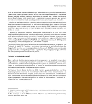 PROPRIEDADE INDUSTRIAL
63
A Lei de Propriedade Industrial estabelece que pessoas físicas ou jurídicas, inclusive institui-
ções públicas, podem requerer o registro de uma marca.A única limitação é que a marca deve
ser para assinalar produtos e serviços decorrentes da atividade que a pessoa efetivamente
exerce. Essa limitação existe para impedir o registro de marcas por pessoas que queiram
somente comercializá-las, isto é, que não pretendem usar as marcas em suas atividades.
O registro de marca é concedido à primeira pessoa que o solicitar ao INPI, exceto quando
essa marca seja utilizada no Brasil há pelo menos seis meses. Com base no direito de
precedência, a outra pessoa pode se opor ao novo pedido. O INPI examinará a oposição
e veriﬁcará quem usa a marca há mais tempo e quais são as provas apresentadas por
ambas as partes.
O registro de marcas no exterior é determinado pela legislação de cada país. Além
disso, estrangeiros podem ser obrigados a constituir e manter um procurador no país
onde quiserem obter e manter um registro. No caso de querer proteger uma marca nos
países integrantes da comunidade europeia, pode-se obter um registro no Instituto para
Harmonização do Mercado Interno20
(OAMI). Um registro concedido pela OAMI garante
uma proteção em todos os países da Comunidade Europeia.
Outro instrumento que facilita a obtenção e manutenção de registros no exterior é o
Protocolo de Madri21
. O Protocolo é um tratado internacional do qual o Brasil ainda não
faz parte. Ele permite, por meio da gestão centralizada pela OMPI, o envio de pedidos a
qualquer um dos países participantes e o pagamento dos principais encargos cobrados
em cada país no processamento de um pedido.
Domínio na internet é marca?
Com o advento da internet, nomes de domínio passaram a se constituir em um bem
de grande valia para as empresas estarem presentes no mundo digital, promovendo e
vendendo seus produtos e serviços globalmente. Apesar de geralmente estarem asso-
ciados ao nome de marcas de empresas, os nomes de domínios não são considerados
marcas e por isso não são passíveis de registro no INPI.
No Brasil, o Comitê Gestor da Internet (CGI) mantém grupos de trabalho e coordena
diversos projetos em áreas de importância fundamental para o funcionamento e o
desenvolvimento da internet no país. O CGI criou uma entidade civil, sem ﬁns lucra-
tivos, denominada Núcleo de Informação e Coordenação do Ponto BR, em cujo âmbito
de atividades está a execução de registros de nomes de domínios com a extensão “.br”
(disponível em: <www.registro.br>).
20 Mais informações no site da OMPI, disponível em: <http://www.wipo.int/madrid/en/legal_texts/trtdocs_
wo016.html>. Acesso em: 27 jan. 2010.
21 Mais informações no site da OMPI, disponível em: <http://www.wipo.int/treaties/en/registration/madrid_
protocol/>. Acesso em: 19 nov. 2008.
 