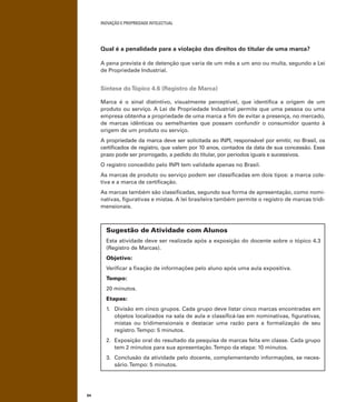 INOVAÇÃO E PROPRIEDADE INTELECTUAL
64
Qual é a penalidade para a violação dos direitos do titular de uma marca?
A pena prevista é de detenção que varia de um mês a um ano ou multa, segundo a Lei
de Propriedade Industrial.
Síntese doTópico 4.6 (Registro de Marca)
Marca é o sinal distintivo, visualmente perceptível, que identiﬁca a origem de um
produto ou serviço. A Lei de Propriedade Industrial permite que uma pessoa ou uma
empresa obtenha a propriedade de uma marca a ﬁm de evitar a presença, no mercado,
de marcas idênticas ou semelhantes que possam confundir o consumidor quanto à
origem de um produto ou serviço.
A propriedade da marca deve ser solicitada ao INPI, responsável por emitir, no Brasil, os
certiﬁcados de registro, que valem por 10 anos, contados da data de sua concessão. Esse
prazo pode ser prorrogado, a pedido do titular, por períodos iguais e sucessivos.
O registro concedido pelo INPI tem validade apenas no Brasil.
As marcas de produto ou serviço podem ser classiﬁcadas em dois tipos: a marca cole-
tiva e a marca de certiﬁcação.
As marcas também são classiﬁcadas, segundo sua forma de apresentação, como nomi-
nativas, ﬁgurativas e mistas. A lei brasileira também permite o registro de marcas tridi-
mensionais.
Sugestão de Atividade com Alunos
Esta atividade deve ser realizada após a exposição do docente sobre o tópico 4.3
(Registro de Marcas).
Objetivo:
Veriﬁcar a ﬁxação de informações pelo aluno após uma aula expositiva.
Tempo:
20 minutos.
Etapas:
1. Divisão em cinco grupos. Cada grupo deve listar cinco marcas encontradas em
objetos localizados na sala de aula e classiﬁcá-las em nominativas, ﬁgurativas,
mistas ou tridimensionais e destacar uma razão para a formalização de seu
registro.Tempo: 5 minutos.
2. Exposição oral do resultado da pesquisa de marcas feita em classe. Cada grupo
tem 2 minutos para sua apresentação.Tempo da etapa: 10 minutos.
3. Conclusão da atividade pelo docente, complementando informações, se neces-
sário.Tempo: 5 minutos.
 