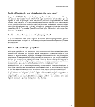PROPRIEDADE INDUSTRIAL
67
Qual é a diferença entre uma indicação geográﬁca e uma marca?
Segundo a OMPI [200-?c], uma indicação geográﬁca identiﬁca para o consumidor que
um produto é produzido em um determinado lugar e tem certas características que são
ligadas ao local de produção. Pode ser utilizada por todos os produtores que desen-
volvem suas atividades na localidade designada pela indicação geográﬁca e cujos pro-
dutos apresentam aquelas determinadas características. Por exemplo, Champagne é a
denominação de origem que pode ser utilizada por todos os espumantes produzidos
naquela região da França. Já a Veuve Clicquot® e a Möet & Chandon® são marcas fran-
cesas de champagne.
Qual é a validade do registro de indicações geográﬁcas?
A lei não estabelece prazo para a vigência do registro de indicação geográﬁca, porém,
entende-se que ele protegerá os direitos enquanto persistirem as razões pelas quais ele
foi concedido.
Por que proteger indicações geográﬁcas?
Indicações geográﬁcas são percebidas pelos consumidores como referências quanto
à origem e à qualidade dos produtos. Muitas delas adquiriram valiosa reputação, que,
se não for adequadamente protegida, pode ser falsamente utilizada por empresários
desonestos. O falso uso de indicações geográﬁcas por terceiros não autorizados é pre-
judicial aos consumidores e aos legítimos produtores. Consumidores são iludidos no
sentido de que estariam adquirindo um produto genuíno, com especíﬁcas qualidades e
características, quando, na realidade, adquirem uma imitação sem valor.
Pode-se aﬁrmar que no Brasil os produtores já começam a ter consciência de como as
indicações geográﬁcas trazem reconhecimento e valor para os produtos de uma região
e, por isso, estão trabalhando mais ativamente para buscar proteção nesse sentido.
O selo de controle “Vale dos Vinhedos” (Figura 20) é outorgado exclusivamente para os
vinhos e espumantes elaborados a partir de uvas provenientes do Vale dos Vinhedos e
engarrafados na sua origem. Eles têm número para controle e são aplicados como lacre
ligando a cápsula à garrafa, distinguindo-a das demais.
 
