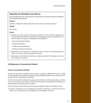 PROPRIEDADE INDUSTRIAL
69
Sugestão de Atividade com Alunos
Esta atividade deve ser realizada após a exposição do docente do tópico 4.7 Registro
de Indicações Geográﬁcas
Objetivo:
Veriﬁcar a ﬁxação de informações pelo aluno após uma aula expositiva.
Tempo:
20 minutos.
Etapas:
1. Divisão em quatro grupos. Cada grupo deverá, em 10 minutos, descrever as
características contidas nas seguintes indicações geográﬁcas e classiﬁcá-las em
denominação de origem ou indicação de procedência:
a) Carne do Pampa Gaúcho;
b) Queijo Roquefort;
c) Café do Cerrado Mineiro;
d) Vinho do Vale dos Vinhedos.
2. Exposição oral da síntese do trabalho de grupo. Tempo de apresentação por
grupo: 2 minutos.Tempo da etapa: 8 minutos.
3. Conclusão da atividade pelo docente, complementando informações, se neces-
sário.Tempo: 2 minutos.
4.8 Repressão à Concorrência Desleal
O que é concorrência desleal?
A ideia da concorrência desleal é bem antiga e, segundo a OMPI [200-?a], já em 1900
foi mencionada como objeto da proteção da propriedade intelectual na revisão da Con-
venção de Paris, realizada em Bruxelas.
Um ato de concorrência desleal é qualquer ato contrário às práticas honestas, na indús-
tria ou no comércio, que deturpe o livre funcionamento da propriedade intelectual e a
compensação econômica que ela oferece.
Entre os diversos tipos de atos de concorrência desleal, podem ser citados os que:
a) Causam confusão com as indicações da origem comercial e a aparência dos pro-
dutos, por exemplo pelo uso de logotipo ou embalagem similares;
 