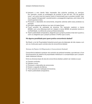 INOVAÇÃO E PROPRIEDADE INTELECTUAL
70
b) Induzem a erro dando falsa impressão dos próprios produtos ou serviços.
Por exemplo: consta na embalagem do produto A que ele tem “0% de gordura
trans”; em outro local do mesmo rótulo é mencionado que o produto contém “gor-
dura vegetal hidrogenada”, caracterizando a propaganda enganosa, pois trata-se da
mesma gordura trans;
c) Provocam o descrédito de concorrente, lançando calúnias sobre seus produtos ou
serviços;
d) Infringem segredo de fábrica (ver item 4.4 deste Guia);
e) Tiram proveito de realização de terceiros. Por exemplo: explorar a marca
SENAE, com uma diferença sutil em relação à marca SENAI, de grande renome e
conﬁabilidade, na oferta de cursos proﬁssionalizantes;
f) Fazem publicidade comparativa, alegando que o próprio produto é tão bom quanto o
outro ou alegando que o próprio produto é melhor que o outro.
Há alguma penalidade para quem pratica concorrência desleal?
No Brasil, a Lei de Propriedade Industrial prevê pena de detenção de três meses a um
ano ou multa para quem comete atos de concorrência desleal.
Síntese doTópico 4.8 (Repressão à Concorrência Desleal)
Concorrência desleal é qualquer ato contrário às práticas honestas, que deturpe o livre
funcionamento do sistema da propriedade intelectual e a compensação que a proprie-
dade intelectual oferece.
Entre os diversos tipos de atos de concorrência desleal, podem ser citados os que:
a) Causam confusão;
b) Induzem a erro;
c) Provocam o descrédito de concorrente;
d) Violam o segredo de fábrica;
e) Tiram proveito de realização de terceiros;
f) Fazem publicidade comparativa.
 