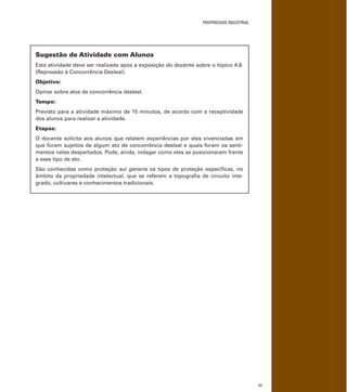 PROPRIEDADE INDUSTRIAL
71
Sugestão de Atividade com Alunos
Esta atividade deve ser realizada após a exposição do docente sobre o tópico 4.8.
(Repressão à Concorrência Desleal).
Objetivo:
Opinar sobre atos de concorrência desleal.
Tempo:
Previsto para a atividade máximo de 15 minutos, de acordo com a receptividade
dos alunos para realizar a atividade.
Etapas:
O docente solicita aos alunos que relatem experiências por eles vivenciadas em
que foram sujeitos de algum ato de concorrência desleal e quais foram os senti-
mentos neles despertados. Pode, ainda, indagar como eles se posicionaram frente
a esse tipo de ato.
São conhecidas como proteção sui generis os tipos de proteção especíﬁcas, no
âmbito da propriedade intelectual, que se referem a topograﬁa de circuito inte-
grado, cultivares e conhecimentos tradicionais.
 