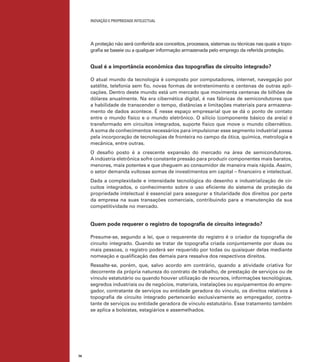 INOVAÇÃO E PROPRIEDADE INTELECTUAL
74
A proteção não será conferida aos conceitos, processos, sistemas ou técnicas nas quais a topo-
graﬁa se baseie ou a qualquer informação armazenada pelo emprego da referida proteção.
Qual é a importância econômica das topograﬁas de circuito integrado?
O atual mundo da tecnologia é composto por computadores, internet, navegação por
satélite, telefonia sem ﬁo, novas formas de entretenimento e centenas de outras apli-
cações. Dentro deste mundo está um mercado que movimenta centenas de bilhões de
dólares anualmente. Na era cibernética digital, é nas fábricas de semicondutores que
a habilidade de transcender o tempo, distâncias e limitações materiais para armazena-
mento de dados acontece. É nesse espaço empresarial que se dá o ponto de contato
entre o mundo físico e o mundo eletrônico. O silício (componente básico da areia) é
transformado em circuitos integrados, suporte físico que move o mundo cibernético.
A soma de conhecimentos necessários para impulsionar esse segmento industrial passa
pela incorporação de tecnologias de fronteira no campo da ótica, química, metrologia e
mecânica, entre outras.
O desaﬁo posto é a crescente expansão do mercado na área de semicondutores.
A indústria eletrônica sofre constante pressão para produzir componentes mais baratos,
menores, mais potentes e que cheguem ao consumidor de maneira mais rápida. Assim,
o setor demanda vultosas somas de investimentos em capital – ﬁnanceiro e intelectual.
Dada a complexidade e intensidade tecnológica do desenho e industrialização de cir-
cuitos integrados, o conhecimento sobre o uso eﬁciente do sistema de proteção da
propriedade intelectual é essencial para assegurar a titularidade dos direitos por parte
da empresa na suas transações comerciais, contribuindo para a manutenção da sua
competitividade no mercado.
Quem pode requerer o registro de topograﬁa de circuito integrado?
Presume-se, segundo a lei, que o requerente do registro é o criador da topograﬁa de
circuito integrado. Quando se tratar de topograﬁa criada conjuntamente por duas ou
mais pessoas, o registro poderá ser requerido por todas ou quaisquer delas mediante
nomeação e qualiﬁcação das demais para ressalva dos respectivos direitos.
Ressalte-se, porém, que, salvo acordo em contrário, quando a atividade criativa for
decorrente da própria natureza do contrato de trabalho, de prestação de serviços ou de
vínculo estatutário ou quando houver utilização de recursos, informações tecnológicas,
segredos industriais ou de negócios, materiais, instalações ou equipamentos do empre-
gador, contratante de serviços ou entidade geradora do vínculo, os direitos relativos à
topograﬁa de circuito integrado pertencerão exclusivamente ao empregador, contra-
tante de serviços ou entidade geradora de vínculo estatutário. Esse tratamento também
se aplica a bolsistas, estagiários e assemelhados.
 