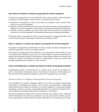 PROTEÇÃO SUI GENERIS
75
Que direito é conferido ao titular de topograﬁas de circuito integrado?
O registro de topograﬁa de circuito integrado confere ao seu titular o direito exclusivo
de explorá-la, sendo vedado a terceiros sem o consentimento do titular:
a) Reproduzir a topograﬁa, no todo ou em parte, por qualquer meio, inclusive incor-
porá-la a um circuito integrado;
b) Importar, vender ou distribuir por outro modo, para ﬁns comerciais, uma topograﬁa pro-
tegida ou um circuito integrado no qual esteja incorporada uma topograﬁa protegida; e,
c) Importar, vender ou distribuir por outro modo, para ﬁns comerciais, um produto que
incorpore um circuito integrado no qual esteja incorporada uma topograﬁa protegida.
Os direitos sobre a topograﬁa de circuito integrado poderão ser objeto de cessão ou de
contrato de licença para exploração, mediante comunicação ao INPI.
Qual é a vigência e o alcance do registro de topograﬁa de circuito integrado?
A proteção da topograﬁa é concedida por 10 anos, contados da data do depósito ou da
primeira exploração, o que tiver ocorrido primeiro.
Os direitos são assegurados aos brasileiros e aos estrangeiros domiciliados no país
e às pessoas domiciliadas em país que, em reciprocidade, conceda aos brasileiros ou
pessoas domiciliadas no Brasil direitos iguais ou equivalentes. Aplicam-se também aos
pedidos de registro provenientes do exterior e depositados no país por quem tenha
proteção assegurada por tratado em vigor no Brasil.
Qual é a penalidade para a violação dos direitos do titular de topograﬁa protegida?
A penalidade prevista é de detenção de um a quatro anos e multa, se a violação con-
sistir na reprodução, importação, venda, manutenção em estoque ou distribuição, para
ﬁns comerciais, de topograﬁa protegida ou de circuito integrado que a incorpore.
Síntese doTópico 5.1 (Registro deTopograﬁa de Circuito Integrado)
Uma topograﬁa de circuitos integrados signiﬁca uma série de imagens relacionadas,
construídas ou codiﬁcadas sob qualquer meio ou forma, que representa a conﬁguração
tridimensional das camadas que compõem um circuito integrado, e na qual cada imagem
representa, no todo ou em parte, a disposição geométrica ou arranjos da superfície do cir-
cuito integrado em qualquer estágio de sua concepção ou manufatura.
Ela pode ser objeto de registro que só se aplica quando ela é original, isto é, resulte do
esforço intelectual do seu criador ou criadores e que não seja comum ou óbvia para téc-
nicos, especialistas ou fabricantes de circuitos integrados, no momento de sua criação.
 
