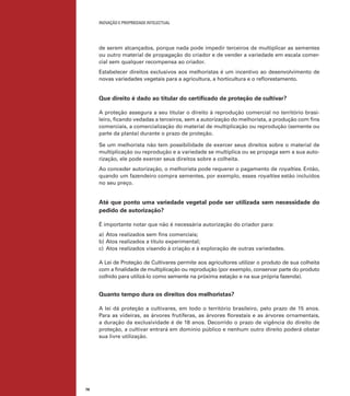 INOVAÇÃO E PROPRIEDADE INTELECTUAL
78
de serem alcançados, porque nada pode impedir terceiros de multiplicar as sementes
ou outro material de propagação do criador e de vender a variedade em escala comer-
cial sem qualquer recompensa ao criador.
Estabelecer direitos exclusivos aos melhoristas é um incentivo ao desenvolvimento de
novas variedades vegetais para a agricultura, a horticultura e o reﬂorestamento.
Que direito é dado ao titular do certiﬁcado de proteção de cultivar?
A proteção assegura a seu titular o direito à reprodução comercial no território brasi-
leiro, ﬁcando vedadas a terceiros, sem a autorização do melhorista, a produção com ﬁns
comerciais, a comercialização do material de multiplicação ou reprodução (semente ou
parte da planta) durante o prazo de proteção.
Se um melhorista não tem possibilidade de exercer seus direitos sobre o material de
multiplicação ou reprodução e a variedade se multiplica ou se propaga sem a sua auto-
rização, ele pode exercer seus direitos sobre a colheita.
Ao conceder autorização, o melhorista pode requerer o pagamento de royalties. Então,
quando um fazendeiro compra sementes, por exemplo, esses royalties estão incluídos
no seu preço.
Até que ponto uma variedade vegetal pode ser utilizada sem necessidade do
pedido de autorização?
É importante notar que não é necessária autorização do criador para:
a) Atos realizados sem ﬁns comerciais;
b) Atos realizados a título experimental;
c) Atos realizados visando à criação e à exploração de outras variedades.
A Lei de Proteção de Cultivares permite aos agricultores utilizar o produto de sua colheita
com a ﬁnalidade de multiplicação ou reprodução (por exemplo, conservar parte do produto
colhido para utilizá-lo como semente na próxima estação e na sua própria fazenda).
Quanto tempo dura os direitos dos melhoristas?
A lei dá proteção a cultivares, em todo o território brasileiro, pelo prazo de 15 anos.
Para as videiras, as árvores frutíferas, as árvores ﬂorestais e as árvores ornamentais,
a duração da exclusividade é de 18 anos. Decorrido o prazo de vigência do direito de
proteção, a cultivar entrará em domínio público e nenhum outro direito poderá obstar
sua livre utilização.
 