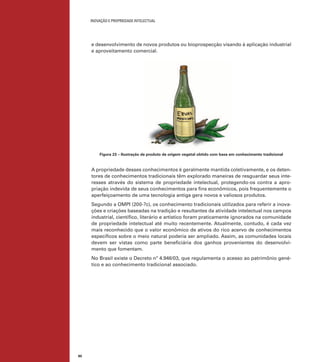 INOVAÇÃO E PROPRIEDADE INTELECTUAL
80
e desenvolvimento de novos produtos ou bioprospecção visando à aplicação industrial
e aproveitamento comercial.
Figura 23 – Ilustração de produto de origem vegetal obtido com base em conhecimento tradicional
A propriedade desses conhecimentos é geralmente mantida coletivamente, e os deten-
tores de conhecimentos tradicionais têm explorado maneiras de resguardar seus inte-
resses através do sistema de propriedade intelectual, protegendo-os contra a apro-
priação indevida de seus conhecimentos para ﬁns econômicos, pois frequentemente o
aperfeiçoamento de uma tecnologia antiga gera novos e valiosos produtos.
Segundo a OMPI (200-?c), os conhecimento tradicionais utilizados para referir a inova-
ções e criações baseadas na tradição e resultantes da atividade intelectual nos campos
industrial, cientíﬁco, literário e artístico foram praticamente ignorados na comunidade
de propriedade intelectual até muito recentemente. Atualmente, contudo, é cada vez
mais reconhecido que o valor econômico de ativos do rico acervo de conhecimentos
especíﬁcos sobre o meio natural poderia ser ampliado. Assim, as comunidades locais
devem ser vistas como parte beneﬁciária dos ganhos provenientes do desenvolvi-
mento que fomentam.
No Brasil existe o Decreto nº 4.946/03, que regulamenta o acesso ao patrimônio gené-
tico e ao conhecimento tradicional associado.
 