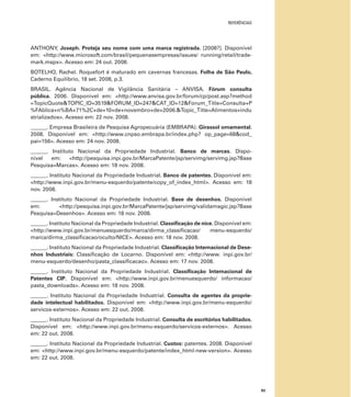 REFERÊNCIAS
83
ANTHONY, Joseph. Proteja seu nome com uma marca registrada. [2008?]. Disponível
em: <http://www.microsoft.com/brasil/pequenasempresas/issues/ running/retail/trade-
mark.mspx>. Acesso em: 24 out. 2008.
BOTELHO, Rachel. Roquefort é maturado em cavernas francesas. Folha de São Paulo,
Caderno Equilíbrio, 18 set. 2008, p.3.
BRASIL. Agência Nacional de Vigilância Sanitária – ANVISA. Fórum consulta
pública. 2006. Disponível em: <http://www.anvisa.gov.br/forum/cp/post.asp?method
=TopicQuote&TOPIC_ID=3519&FORUM_ID=247&CAT_ID=12&Forum_Title=Consulta+P
%FAblica+n%BA+71%2C+de+10+de+novembro+de+2006.&Topic_Title=Alimentos+indu
strializados>. Acesso em: 22 nov. 2008.
______. Empresa Brasileira de Pesquisa Agropecuária (EMBRAPA). Girassol ornamental.
2008. Disponível em: <http://www.cnpso.embrapa.br/index.php? op_page=68&cod_
pai=156>. Acesso em: 24 nov. 2008.
______. Instituto Nacional da Propriedade Industrial. Banco de marcas. Dispo-
nível em: <http://pesquisa.inpi.gov.br/MarcaPatente/jsp/servimg/servimg.jsp?Base
Pesquisa=Marcas>. Acesso em: 18 nov. 2008.
______. Instituto Nacional da Propriedade Industrial. Banco de patentes. Disponível em:
<http://www.inpi.gov.br/menu-esquerdo/patente/copy_of_index_html>. Acesso em: 18
nov. 2008.
______. Instituto Nacional da Propriedade Industrial. Base de desenhos. Disponível
em: <http://pesquisa.inpi.gov.br/MarcaPatente/jsp/servimg/validamagic.jsp?Base
Pesquisa=Desenhos>. Acesso em: 18 nov. 2008.
______. Instituto Nacional da Propriedade Industrial. Classiﬁcação de nice. Disponível em:
<http://www.inpi.gov.br/menuesquerdo/marca/dirma_classiﬁcacao/ menu-esquerdo/
marca/dirma_classiﬁcacao/oculto/NICE>. Acesso em: 18 nov. 2008.
______. Instituto Nacional da Propriedade Industrial. Classiﬁcação Internacional de Dese-
nhos Industriais: Classiﬁcação de Locarno. Disponível em: <http://www. inpi.gov.br/
menu-esquerdo/desenho/pasta_classiﬁcacao>. Acesso em: 17 nov. 2008.
______. Instituto Nacional da Propriedade Industrial. Classiﬁcação Internacional de
Patentes CIP. Disponível em: <http://www.inpi.gov.br/menuesquerdo/ informacao/
pasta_downloads>. Acesso em: 18 nov. 2008.
______. Instituto Nacional da Propriedade Industrial. Consulta de agentes da proprie-
dade intelectual habilitados. Disponível em: <http://www.inpi.gov.br/menu-esquerdo/
servicos-externos>. Acesso em: 22 out. 2008.
______. Instituto Nacional da Propriedade Industrial. Consulta de escritórios habilitados.
Disponível em: <http://www.inpi.gov.br/menu-esquerdo/servicos-externos>. Acesso
em: 22 out. 2008.
______. Instituto Nacional da Propriedade Industrial. Custos: patentes. 2008. Disponível
em: <http://www.inpi.gov.br/menu-esquerdo/patente/index_html-new-version>. Acesso
em: 22 out. 2008.
 