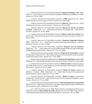 INOVAÇÃO E PROPRIEDADE INTELECTUAL
84
______. Instituto Nacional da Propriedade Industrial. Desenho industrial. 2008. Dispo-
nível em: <http://www.inpi.gov.br/principal?navegador=IE&largura=1024&altura =768>.
Acesso em: 23 out. 2008.
______. Instituto Nacional da Propriedade Industrial. e-INPI. Disponível em: <http://
www5.inpi.gov.br/menu-superior/e-inpi>. Acesso em: 4 dez. 2008.
______. Instituto Nacional da Propriedade Industrial. E-Marcas. Disponível em: <http://
www.inpi.gov.br/menu-superior/e-inpi>. Acesso em: 18 nov. 2008.
______. Instituto Nacional da Propriedade Industrial. Manual do usuário do sistema
e-marcas. Disponível em: <http://www.inpi.gov.br/menuesquerdo/ marca/dirma_
manual>. Acesso em: 18 nov. 2008.
______. Instituto Nacional da Propriedade Industrial. Marcas: custos dos serviços. Dis-
ponível em: <http://www.inpi.gov.br/menu-esquerdo/marca/dirma_custos>. Acesso em:
24 out. 2008.
______. Instituto Nacional da Propriedade Industrial. Perguntas freqüentes Patentes.
2008. Disponível em: <http://www.inpi.gov.br/menuesquerdo/patente/ copy_of_
patentes>. Acesso em: 22 out. 2008.
______. Instituto Nacional da Propriedade Industrial. Pesquisa base de desenhos.
Disponível em: <http://pesquisa.inpi.gov.br/MarcaPatente/jsp/servimg/validamagic.
jsp?BasePesquisa=Desenhos>. Acesso em: 17 de nov. 2008.
______. Instituto Nacional da Propriedade Industrial. Programa de computador: campos
de aplicação. Disponível em: <http://www.inpi.gov.br/menuesquerdo/ programa/pasta_
classiﬁcacao/index_html>. Acesso em: 17 nov. 2008.
______. Instituto Nacional da Propriedade Industrial. Revistas da Propriedade Industrial (RPI).
Disponível em: <http://www5.inpi.gov.br/menu-superior/revistas>. Acesso em: 4 dez. 2008.
______. Instituto Nacional da Propriedade Industrial. Tabela de custos: indicação geográ-
ﬁca. 2008. Disponível em: <http://www.inpi.gov.br/menuesquerdo/indicacao/ copy3_of_
index_html>. Acesso em 24 out. 2008.
______. Instituto Nacional da Propriedade Industrial. Tabela de Custos: registro de
desenho industrial. 2008. Disponível em: <http://www.inpi.gov.br/menuesquerdo/
desenho/pasta_custos>. Acesso em: 23 out. 2008.
______. Instituto Nacional da Propriedade Industrial. Tabela de custos: programa de
computador. Disponível em: <http://www.inpi.gov.br/menuesquerdo/programa/ pasta_
custos>. Acesso em: 17 nov. 2008.
______. Instituto Nacional da Propriedade Industrial.Tipos de programas de computador.
Disponível em: <http://www.inpi.gov.br/menuesquerdo/programa/ pasta_classiﬁcacao/
tipo_programa_html> .Acesso em: 17 nov. 2008.
______. Lei nº 9279, de 14 de maio de 1996. Regula direitos e obrigações relativos à pro-
priedade industrial. Diário Oﬁcial da União, Brasília, DF, 15 maio 1996. Disponível em:
<http://www.planalto.gov.br/ccivil_03/Leis/L9279.htm>. Acesso em: 22 out. 2008.
 