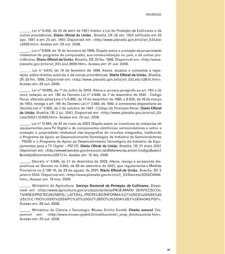 REFERÊNCIAS
85
______. Lei nº 9.456, de 25 de abril de 1997. Institui a Lei de Proteção de Cultivares e dá
outras providências. Diário Oﬁcial da União , Brasília, DF, 28 abr. 1997, retiﬁcado em 26
ago. 1997 e em 25 set. 1997. Disponível em: <http://www.planalto.gov.br/ccivil_03/Leis/
L9456.htm>. Acesso em: 26 out. 2008.
______. Lei nº 9.609, de 19 de fevereiro de 1998. Dispõe sobre a proteção da propriedade
intelectual de programa de computador, sua comercialização no país, e dá outras pro-
vidências. Diário Oﬁcial da União, Brasília, DF, 20 fev. 1998. Disponível em: <http://www.
planalto.gov.br/ccivil_03/Leis/L9609.htm>. Acesso em: 21 out. 2008.
______. Lei nº 9.610, de 19 de fevereiro de 1998. Altera, atualiza e consolida a legis-
lação sobre direitos autorais e dá outras providências. Diário Oﬁcial da União, Brasília,
DF, 20 fev. 1998. Disponível em: <http://www.planalto.gov.br/ccivil_03/Leis/ L9610.htm>.
Acesso em: 20 out. 2008.
______. Lei nº 10.695, de 1º de Julho de 2003. Altera e acresce parágrafo ao art. 184 e dá
nova redação ao art. 186 do Decreto-Lei nº 2.848, de 7 de dezembro de 1940 - Código
Penal, alterado pelas Leis nºs 6.895, de 17 de dezembro de 1980, e 8.635, de 16 de março
de 1993, revoga o art. 185 do Decreto-Lei nº 2.848, de 1940, e acrescenta dispositivos ao
Decreto-Lei nº 3.689, de 3 de outubro de 1941 - Código de Processo Penal. Diário Oﬁcial
da União, Brasília, DF, 2 jul. 2003. Disponível em: <http://www.planalto.gov.br/ccivil_03/
Leis/2003/L10.695.htm>. Acesso em: 20 out. 2008.
______. Lei nº 11.484, de 31 de maio de 2007. Dispõe sobre os incentivos às indústrias de
equipamentos para TV Digital e de componentes eletrônicos semicondutores e sobre a
proteção à propriedade intelectual das topograﬁas de circuitos integrados, instituindo
o Programa de Apoio ao Desenvolvimento Tecnológico da Indústria de Semicondutores
- PADIS e o Programa de Apoio ao Desenvolvimento Tecnológico da Indústria de Equi-
pamentos para a TV Digital – PATVD. Diário Oﬁcial da União, Brasília, DF, 31 maio 2007.
Disponível em: <http://www6.senado.gov.br/sicon/ListaReferencias.action?codigoBase=2
&codigoDocumento=255721>. Acesso em: 16 dez. 2008.
______. Decreto nº 4.946, de 31 de dezembro de 2003. Altera, revoga e acrescenta dis-
positivos ao Decreto no 3.945, de 28 de setembro de 2001, que regulamenta a Medida
Provisória no 2.186-16, de 23 de agosto de 2001. Diário Oﬁcial da União, Brasília, DF, 5
janeiro 2004. Disponível em: <http://www.planalto.gov.br/ccivil_ 03/Decreto/2003/D4946.
htm>. Acesso em: 18 mar. 2009.
______. Ministério da Agricultura. Serviço Nacional de Proteção de Cultivares. Dispo-
nível em: <http://www.agricultura.gov.br/pls/portal/docs/PAGE/MAPA/ SERVICOS/CUL-
TIVARES/PROTECAO/MENU_LATERAL_PROTECAO/INFORMA%C7%D5ES%20AOS%20
USU%C1RIO%20DO%20SNPC%20%20OUTUBRO%202004%5B1%5D64343.PDF>.
Acesso em: 26 out. 2008.
______. Ministério da Ciência e Tecnologia. Museu Emilio Goeldi. Direito autoral. Dis-
ponível em: <http://www.museu-goeldi.br/institucional/i_prop_direitoautoral.htm>.
Acesso em: 20 out. 2008.
 