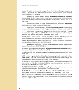 INOVAÇÃO E PROPRIEDADE INTELECTUAL
86
______. Ministério da Ciência eTecnologia. Museu Emilio Goeldi. Proteção de cultivares.
[2008?]. Disponível em: <http://www.museugoeldi.br/institucional/i_ prop_protecult.
htm>. Acesso em: 26 out. 2008.
______. Ministério da Fazenda. Receita Federal. Royalties e pagamento de assistência
técnica: 0422. [2008?]. Disponível em: <http://www.receita.fazenda. gov.br/PessoaJuri-
dica/DIRF/Mafon2002/rendresexterior/RoyaltiesPagAssistTec.htm>. Acesso em: 23 de
out. 2008.
______. Universidade Federal da Bahia. Núcleo de Inovação Tecnológica. Propriedade
Intelectual. 2 ed. revista. Salvador, UFBA/NIT, 2007.
______. Universidade Federal de Santa Catarina. Introdução ao design. [2008?]. Dispo-
nível em: <http://www.lsc.ufsc.br/~edla/design/conceitos.htm>. Acesso em: 23 out. 2008.
______. Universidade Federal do Rio Grande do Sul. Escritório de Interação e Transfe-
rência deTecnologia. Cultivares. [2008?]. Disponível em: <http://www. sedetec.ufrgs.br/
eitt/prop_conc_eitt_ﬁm.php?area=5>. Acesso em: 26 out. 2008.
CHIARI, Tatiana. Todos querem a fórmula. Veja OnLine, 20 dez. 2000. Disponível em:
<http://veja.abril.com.br/201200/p_072.html>. Acesso em: 22 out.2008.
DANNEMANN, Gert Egon. Marca: um guia prático e didático sobre como proteger sua
marca no Brasil. Rio de Janeiro: SEBRAE/RJ, 2003.
______. Patentes: um guia prático e didático sobre o sistema de patente, direitos e obri-
gações. Rio de Janeiro: SEBRAE/RJ, 2004.
FERREIRA, Aurélio Buarque de Holanda. Novo dicionário da língua portuguesa. 1.ed.15
impressão. Rio de Janeiro: Nova Fronteira, 2009.
KRUGLIANSKAS, Isak. Tornando a pequena e média empresa competitiva. São Paulo:
IEGE. 1996.
LEIS, Sandra. Organização Mundial do Comércio e a propriedade intelectual. Boletim
ASIPI Informa, out. 2006. Disponível em: <http://www.dannemann. com.br/site.cfm?app
=show&dsp=sle7&pos=5.51&lng=pt>. Acesso em: 15 dez. 2008.
LEONARDOS, Luiz. O sistema de propriedade intelectual como fomentador da inovação
tecnológica. In: TECNOLOGIA Industrial Básica: trajetória, desaﬁos e tendências no
Brasil. Brasília: MCT, CNI, SENAI, IEL, 2005.
MACEDO, M.F.G. BARBOSA, A.L.F. Patentes, Pesquisa e Desenvolvimento: um manual
de propriedade intelectual. Rio de Janeiro: Editora Fiocruz, 2000.
MANARA, Maria da Graça G. Patente – Desenho Industrial. [2008?]. Disponível em:
<http://www.papear.com.br/palestra/gracapatentes.pdf>. Acesso em: 23 out. 2008.
MELLO, Henrique S.I. de. Patentes e desenhos industriais.Dannemann, Siemsen, Bigler &
Ipanema Moreira, 2003. Disponível em: <http://www.ids.org.br/ﬁles/20040525_HIM.ppt>.
Acesso em: 23 out. 2008.
 