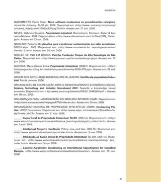 REFERÊNCIAS
87
NASCIMENTO, Paulo César. Novo software revoluciona os procedimentos cirúrgicos.
Jornal da Unicamp, 24-30 abr. 2006. Disponível em: <http://www. unicamp.br/unicamp/
unicamp_hoje/ju/abril2006/ju320pag3.html>. Acesso em: 27 out. 2008.
NEVES, Gabriela Siqueira. Propriedade industrial. Dannemann, Siemsen, Bigler & Ipa-
nema Moreira, 2004. Disponível em: <http://www.dannemann.com.br/ﬁles/GSN_ Cietec.
ppt>. Acesso em 23 out. 2008.
NICOLSKY, Roberto. Os desaﬁos para transformar conhecimento em valor econômico.
SBPC/Labjor. 2001. Disponível em: <http://www.comciencia.br/ reportagens/cientec/
cientec12.htm>. Acesso em: 25 nov. 2008.
NÚCLEO DE P&D EM DESIGN. ParqTec Fundação Parque de Alta Tecnologia de São
Carlos. Disponível em: <http://www.parqtec.com.br/nucleodesign.php>. Acesso em: 12
jun. 2008.
OLIVEIRA, Maria Helena Lima. Propriedade intelectual. [2008?]. Disponível em: <http://
homepages.dcc.ufmg.br/~becker/empreendimentos-2005-2/PI.ppt>. Acesso em: 26 out.
2008.
ORDEM DOS ADVOGADOS DO BRASIL/RIO DE JANEIRO. Cartilha da propriedade indus-
trial. Rio de Janeiro, 2006.
ORGANIZAÇÃO DE COOPERAÇÃO PARA O DESENVOLVIMENTO ECONÔMICO (OCDE).
Science, Technology and Industry Scoreboard 2001: Towards a knowledge based
economy. Disponível em: < ttp://www.oecd.org/dataoecd/59/52/ 35465901.pdf > Acesso
em: 08 out. 2009.
ORGANIZAÇÃO PARA HARMONIZAÇÃO DO MERCADO INTERIOR (OAMI). Disponível em:
<http://oami.europa.eu/ows/rw/pages/CTM/index.en.do>. Acesso em: 20 nov. 2008.
ORGANIZAÇÃO MUNDIAL DE PROPRIEDADE INTELECTUAL (OMPI). Contracting Par-
ties: UPOV Convention. Disponível em: <http://www.wipo. int/treaties/en/ShowResults.
jsp?treaty_id=27>. Acesso em: 21 nov. 2008.
______. Curso Geral da Propriedade Intelectual. DL101. [200-?a]. Disponível em: <http://
www.wipo.int/academy/en/courses/distance_learning/catalog/pt/c_index.html>. Acesso
em: 5 nov. 2008.
______. Intellectual Property Handbook: Policy, Law and Use. [200-?b]. Disponível em:
<http://www.wipo.int/about-ip/en/iprm/index.html>. Acesso em: 5 nov. 2008.
______. Introdução ao Curso Inicial de Propriedade Intelectual: DL 001. [200-?c]. Dispo-
nível em: <http://www.wipo.int/academy/en/courses/distance_learning/catalog/ pt/c_
index.html>. Acesso em: 5 nov. 2008.
______. Locarno Agreement Establishing an International Classiﬁcation for Industrial
Designs. <http://www.wipo.int/treaties/en/classiﬁcation/locarno/>. Acesso em: 19 nov.
2008.
 