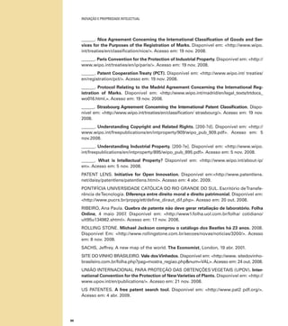 INOVAÇÃO E PROPRIEDADE INTELECTUAL
88
______. Nice Agreement Concerning the International Classiﬁcation of Goods and Ser-
vices for the Purposes of the Registration of Marks. Disponível em: <http://www.wipo.
int/treaties/en/classiﬁcation/nice/>. Acesso em: 19 nov. 2008.
______. Paris Convention for the Protection of Industrial Property. Disponível em: <http://
www.wipo.int/treaties/en/ip/paris/>. Acesso em: 19 nov. 2008.
______. Patent Cooperation Treaty (PCT). Disponível em: <http://www.wipo.int/ treaties/
en/registration/pct/>. Acesso em: 19 nov. 2008.
______. Protocol Relating to the Madrid Agreement Concerning the International Reg-
istration of Marks. Disponível em: <http://www.wipo.int/madrid/en/legal_texts/trtdocs_
wo016.html.>. Acesso em: 19 nov. 2008.
______. Strasbourg Agreement Concerning the International Patent Classiﬁcation. Dispo-
nível em: <http://www.wipo.int/treaties/en/classiﬁcation/ strasbourg/>. Acesso em: 19 nov.
2008.
______. Understanding Copyright and Related Rights. [200-?d]. Disponível em: <http://
www.wipo.int/freepublications/en/intproperty/909/wipo_pub_909.pdf>. Acesso em: 5
nov.2008.
______. Understanding Industrial Property. [200-?e]. Disponível em: <http://www.wipo.
int/freepublications/en/intproperty/895/wipo_pub_895.pdf>. Acesso em: 5 nov. 2008.
______. What is Intellectual Property? Disponível em: <http://www.wipo.int/about-ip/
en>. Acesso em: 5 nov. 2008.
PATENT LENS. Initiative for Open Innovation. Disponível em:<http://www.patentlens.
net/daisy/patentlens/patentlens.html>. Acesso em: 4 abr. 2009.
PONTIFÍCIA UNIVERSIDADE CATÓLICA DO RIO GRANDE DO SUL. Escritório deTransfe-
rência deTecnologia. Diferença entre direito moral e direito patrimonial. Disponível em:
<http://www.pucrs.br/prppg/ett/deﬁne_diraut_dif.php>. Acesso em: 20 out. 2008.
RIBEIRO, Ana Paula. Quebra de patente não deve gerar retaliação de laboratório. Folha
Online, 4 maio 2007. Disponível em: <http://www1.folha.uol.com.br/folha/ cotidiano/
ult95u134982.shtml>. Acesso em: 17 nov. 2008.
ROLLING STONE. Michael Jackson comprou o catálogo dos Beatles há 23 anos. 2008.
Disponível Em: <http://www.rollingstone.com.br/secoes/novas/noticias/3200/>. Acesso
em: 8 nov. 2008.
SACHS, Jeffrey. A new map of the world. The Economist, London, 19 abr. 2001.
SITE DOVINHO BRASILEIRO. Vale dosVinhedos. Disponível em: <http://www. sitedovinho-
brasileiro.com.br/folha.php?pag=mostra_regiao.php&num=VAL>. Acesso em: 24 out. 2008.
UNIÃO INTERNACIONAL PARA PROTEÇÃO DAS OBTENÇÕES VEGETAIS (UPOV). Inter-
national Convention for the Protection of NewVarieties of Plants. Disponível em: <http://
www.upov.int/en/publications/>. Acesso em: 21 nov. 2008.
US PATENTES. A free patent search tool. Disponível em: <http://www.pat2 pdf.org/>.
Acesso em: 4 abr. 2009.
 