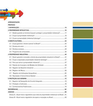 APRESENTAÇÃO
PREFÁCIO
1 INTRODUÇÃO ...................................................................................................................14
2 PROPRIEDADE INTELECTUAL .........................................................................................16
2.1 Desde quando os homens buscam proteger a propriedade intelectual?............17
2.2 O que é propriedade intelectual?............................................................................19
2.3 O que a propriedade intelectual abrange?.............................................................20
3 DIREITO AUTORAL............................................................................................................24
3.1 O que garante o direito autoral no Brasil? .............................................................25
3.2 Direitos de autor.......................................................................................................25
3.3 Direitos conexos.......................................................................................................29
3.4 Programa de computador........................................................................................30
4 PROPRIEDADE INDUSTRIAL............................................................................................36
4.1 Quem garante e concede o direito da propriedade industrial no Brasil?............37
4.2 O que a expressão propriedade industrial abrange? ............................................37
4.3 Para que serve a propriedade industrial?...............................................................37
4.4 Patente de Invenção e de Modelo de Utilidade .....................................................39
4.5 Registro de Desenho Industrial ...............................................................................51
4.6 Registro de Marca ....................................................................................................56
4.7 Registro de Indicações Geográﬁcas.......................................................................65
4.8 Repressão à Concorrência Desleal..........................................................................69
5 PROTEÇÃO SUI GENERIS ................................................................................................72
5.1 Registro deTopograﬁa de Circuito Integrado.........................................................73
5.2 Proteção a Cultivares ...............................................................................................76
5.3 ConhecimentosTradicionais....................................................................................79
REFERÊNCIAS......................................................................................................................82
ANEXOS ...............................................................................................................................90
Anexo A – Atual marco regulatório que trata da propriedade intelectual no Brasil...91
Anexo B – Atual marco regulatório de apoio a inovação no Brasil..............................93
 
