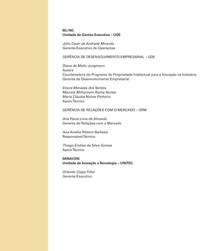 IEL/NC
Unidade de Gestão Executiva – UGE
Júlio Cezar de Andrade Miranda
Gerente-Executivo de Operações
GERÊNCIA DE DESENVOLVIMENTO EMPRESARIAL – GDE
Diana de Mello Jungmann
Autora
Coordenadora do Programa de Propriedade Intelectual para a Inovação na Indústria
Gerente de Desenvolvimento Empresarial
Eliane Menezes dos Santos
Marcela Milhomem Rocha Nunes
Maria Cláudia Nunes Pinheiro
ApoioTécnico
GERÊNCIA DE RELAÇÕES COM O MERCADO – GRM
Ana Paula Lima de Almeida
Gerente de Relações com o Mercado
Ana Amélia Ribeiro Barbosa
ResponsávelTécnico
Thiago Endres da Silva Gomes
ApoioTécnico
SENAI/DN
Unidade de Inovação eTecnologia – UNITEC
Orlando Clapp Filho
Gerente-Executivo
 